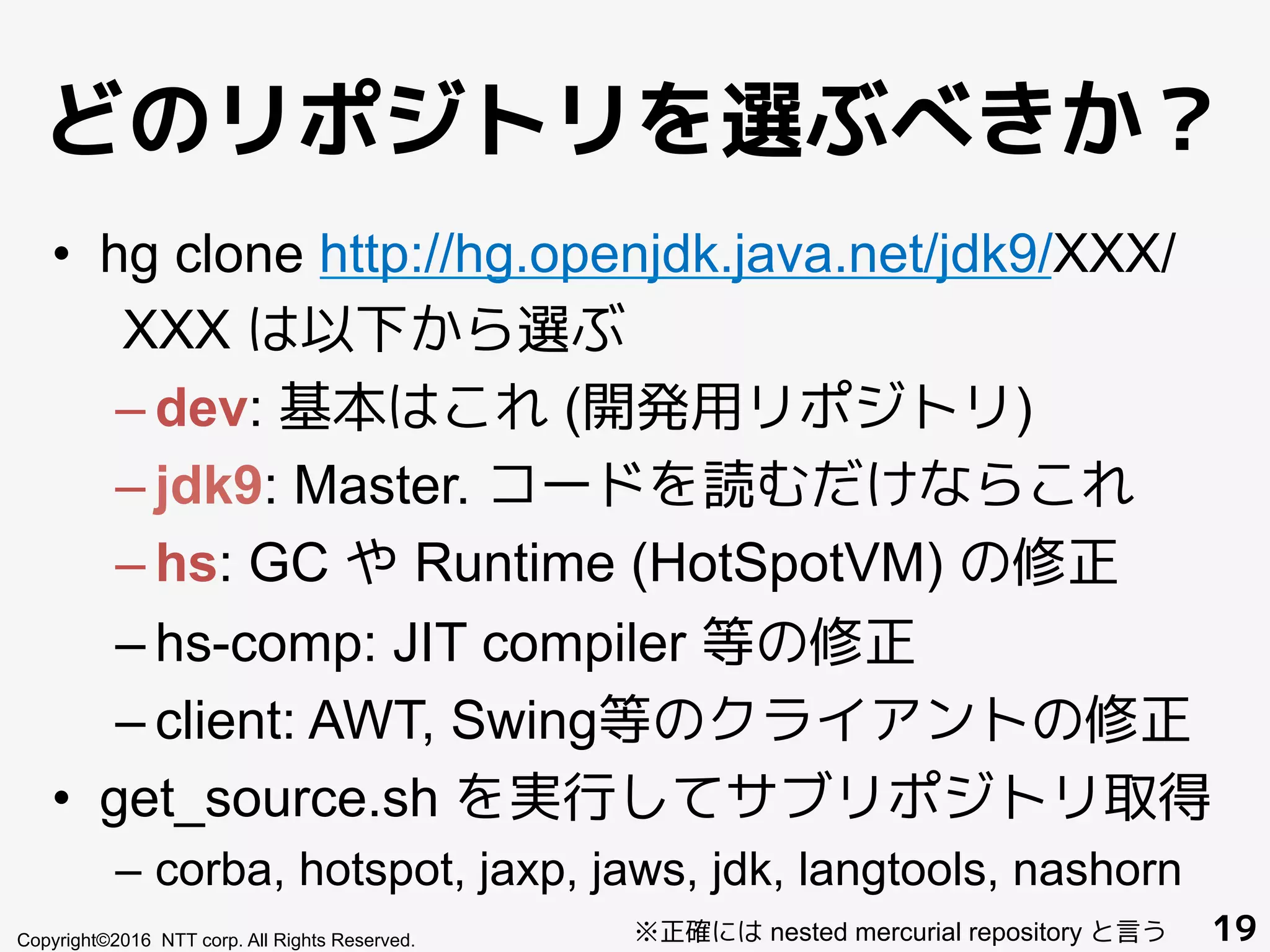 どのリポジトリを選ぶべきか？
•  hg clone http://hg.openjdk.java.net/jdk9/XXX/
XXX は以下から選ぶ
– dev: 基本はこれ (開発用リポジトリ)
– jdk9: Master. コードを読むだけならこれ
– hs: GC や Runtime (HotSpotVM) の修正
– hs-comp: JIT compiler 等の修正
– client: AWT, Swing等のクライアントの修正
•  get_source.sh を実行してサブリポジトリ取得
– corba, hotspot, jaxp, jaws, jdk, langtools, nashorn
Copyright©2016 NTT corp. All Rights Reserved. 19※正確には nested mercurial repository と言う
 