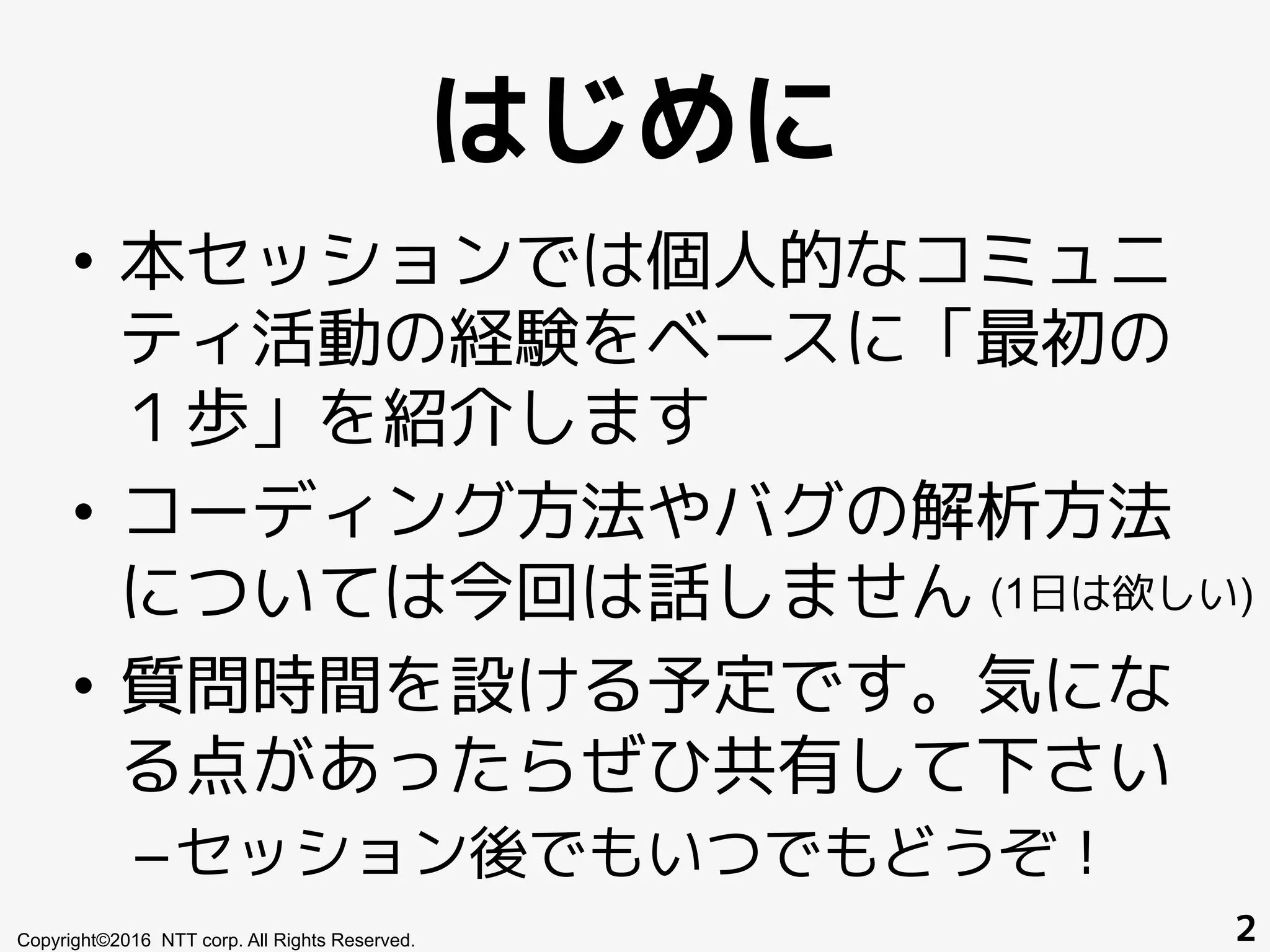 はじめに
•  本セッションでは個人的なコミュニ
ティ活動の経験をベースに「最初の
１歩」を紹介します
•  コーディング方法やバグの解析方法
については今回は話しません
•  質問時間を設ける予定です。気にな
る点があったらぜひ共有して下さい
– セッション後でもいつでもどうぞ！
Copyright©2016 NTT corp. All Rights Reserved. 2
(1日は欲しい)
 