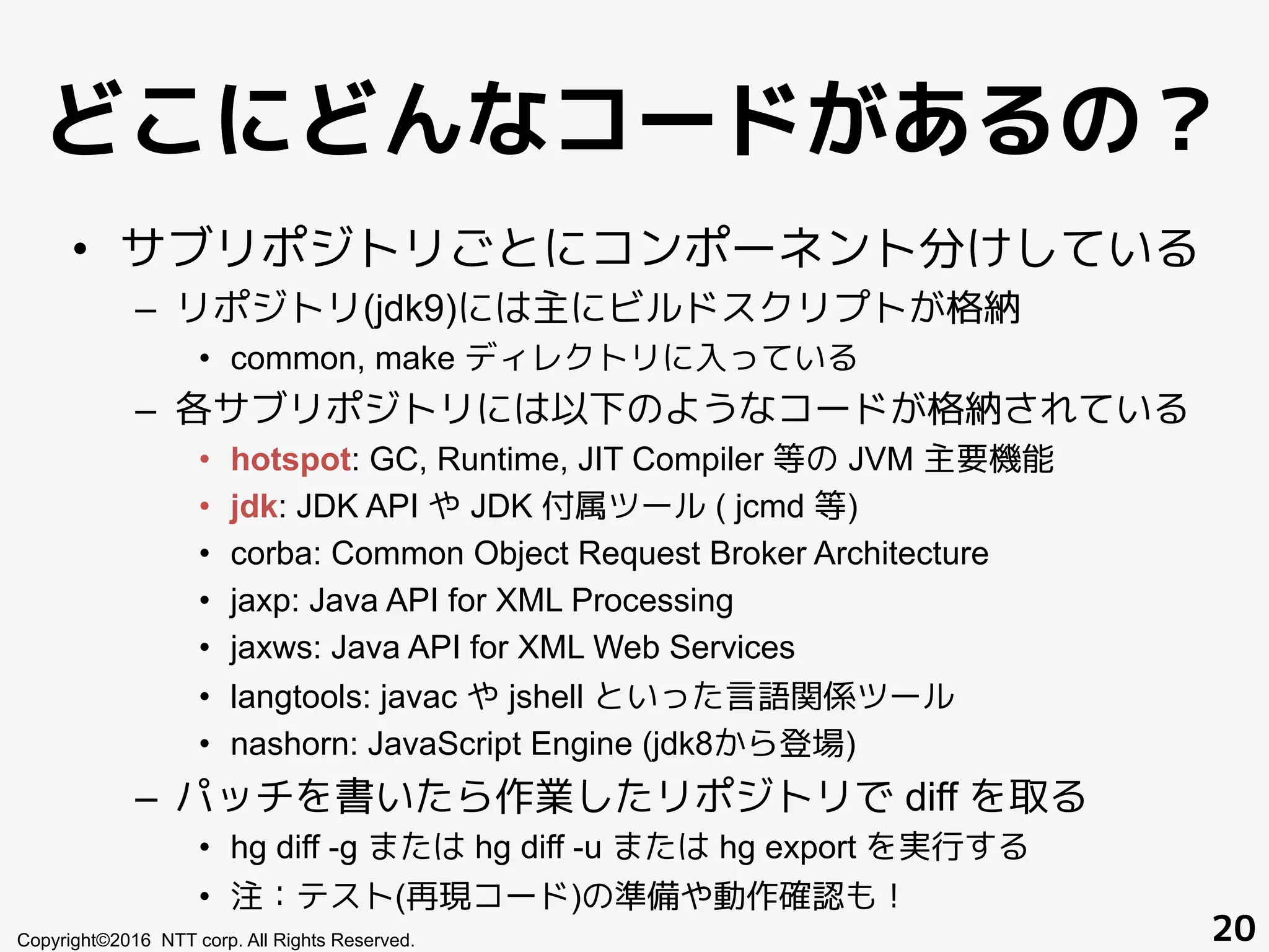 どこにどんなコードがあるの？
•  サブリポジトリごとにコンポーネント分けしている
–  リポジトリ(jdk9)には主にビルドスクリプトが格納
•  common, make ディレクトリに入っている
–  各サブリポジトリには以下のようなコードが格納されている
•  hotspot: GC, Runtime, JIT Compiler 等の JVM 主要機能
•  jdk: JDK API や JDK 付属ツール ( jcmd 等)
•  corba: Common Object Request Broker Architecture
•  jaxp: Java API for XML Processing
•  jaxws: Java API for XML Web Services
•  langtools: javac や jshell といった言語関係ツール
•  nashorn: JavaScript Engine (jdk8から登場)
–  パッチを書いたら作業したリポジトリで diff を取る
•  hg diff -g または hg diff -u または hg export を実行する
•  注：テスト(再現コード)の準備や動作確認も！
Copyright©2016 NTT corp. All Rights Reserved. 20
 