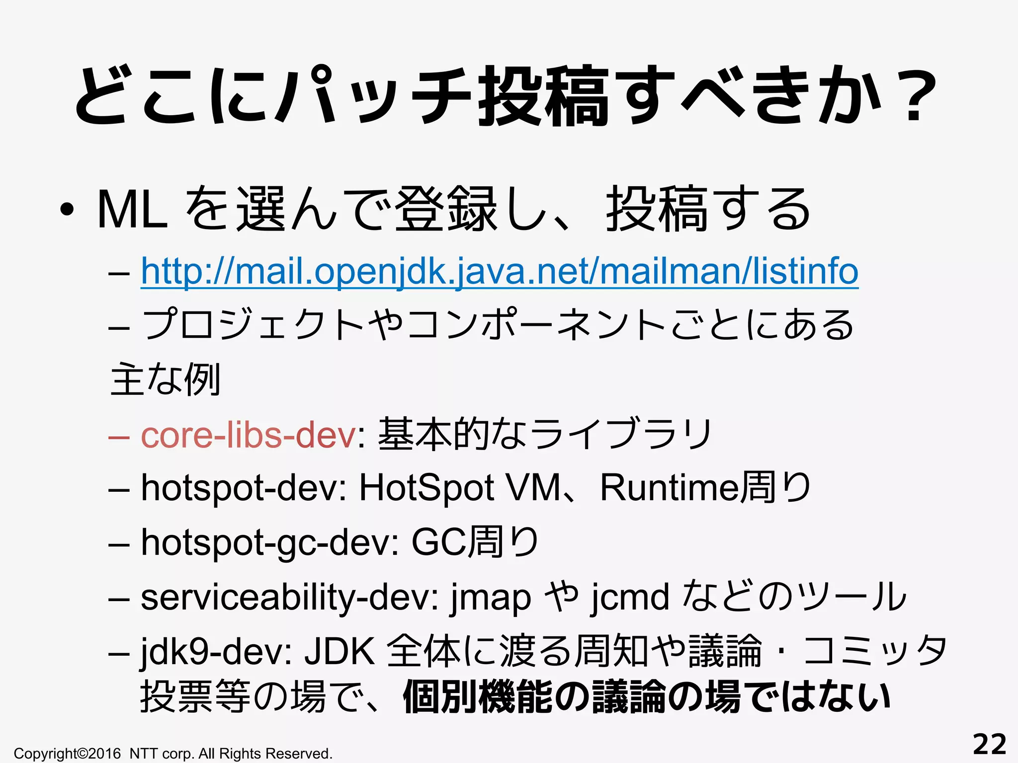 どこにパッチ投稿すべきか？
•  ML を選んで登録し、投稿する
– http://mail.openjdk.java.net/mailman/listinfo
– プロジェクトやコンポーネントごとにある
主な例
– core-libs-dev: 基本的なライブラリ
– hotspot-dev: HotSpot VM、Runtime周り
– hotspot-gc-dev: GC周り
– serviceability-dev: jmap や jcmd などのツール
– jdk9-dev: JDK 全体に渡る周知や議論・コミッタ
投票等の場で、個別機能の議論の場ではない
Copyright©2016 NTT corp. All Rights Reserved. 22
 