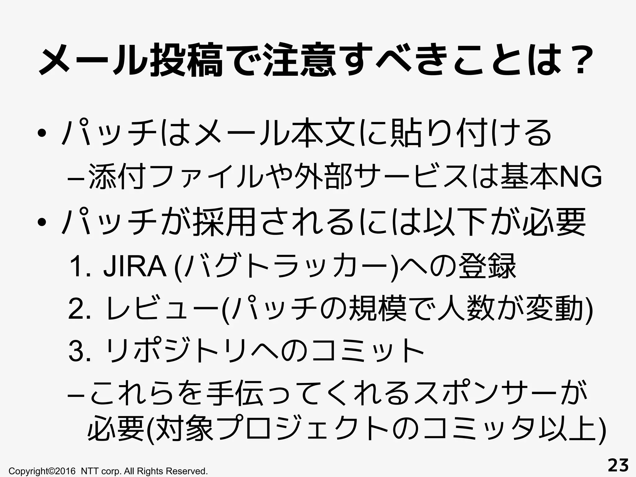 メール投稿で注意すべきことは？
Copyright©2016 NTT corp. All Rights Reserved. 23
•  パッチはメール本文に貼り付ける
– 添付ファイルや外部サービスは基本NG
•  パッチが採用されるには以下が必要
1.  JIRA (バグトラッカー)への登録
2.  レビュー(パッチの規模で人数が変動)
3.  リポジトリへのコミット
– これらを手伝ってくれるスポンサーが
必要(対象プロジェクトのコミッタ以上)
 