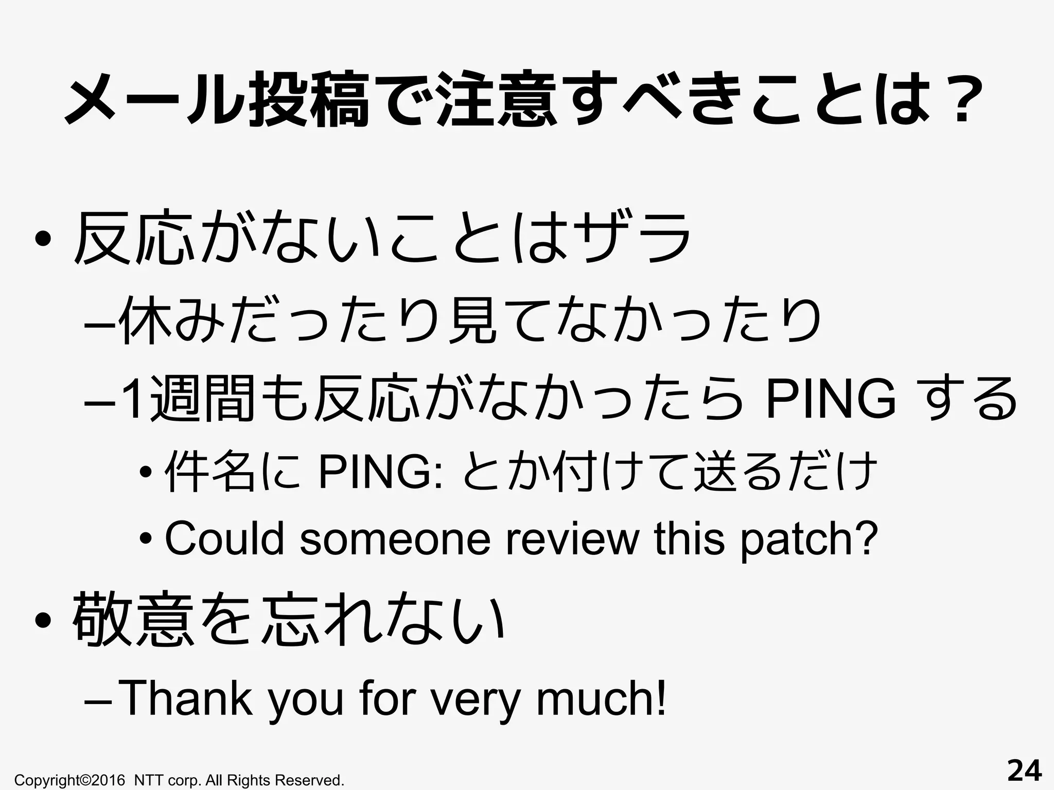 メール投稿で注意すべきことは？
Copyright©2016 NTT corp. All Rights Reserved. 24
• 反応がないことはザラ
– 休みだったり見てなかったり
– 1週間も反応がなかったら PING する
• 件名に PING: とか付けて送るだけ
• Could someone review this patch?
• 敬意を忘れない
– Thank you for very much!
 
