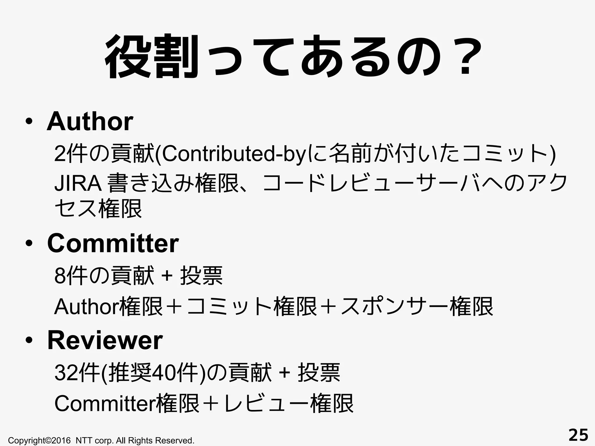 役割ってあるの？
•  Author
2件の貢献(Contributed-byに名前が付いたコミット)
JIRA 書き込み権限、コードレビューサーバへのアク
セス権限
•  Committer
8件の貢献 + 投票
Author権限＋コミット権限＋スポンサー権限
•  Reviewer
32件(推奨40件)の貢献 + 投票
Committer権限＋レビュー権限
Copyright©2016 NTT corp. All Rights Reserved. 25
 