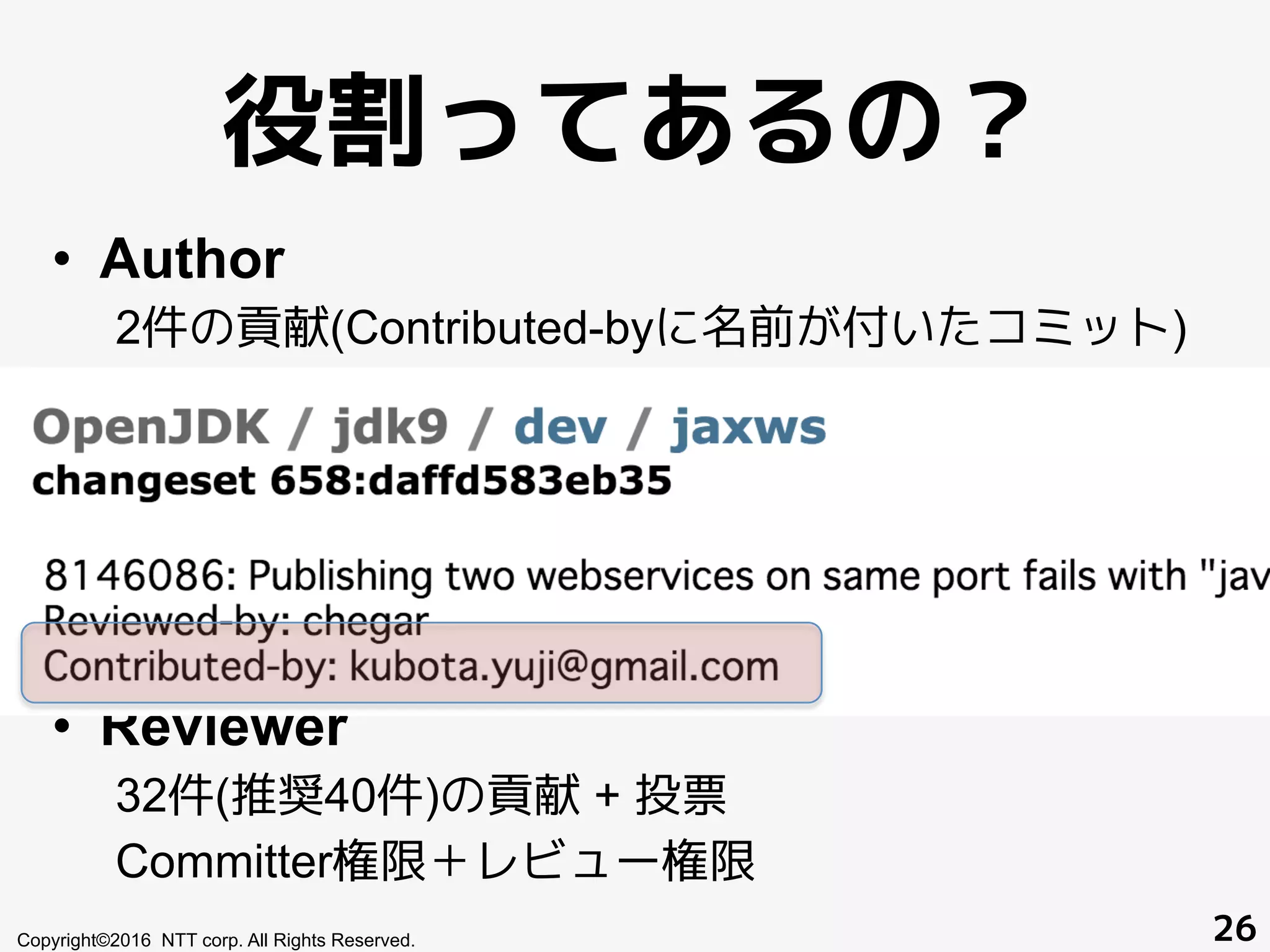 役割ってあるの？
•  Author
2件の貢献(Contributed-byに名前が付いたコミット)
JIRA 書き込み権限、コードレビューサーバへのアク
セス権限
•  Committer
8件の貢献 + 投票
Author＋コミット権限＋スポンサー権限
•  Reviewer
32件(推奨40件)の貢献 + 投票
Committer権限＋レビュー権限
Copyright©2016 NTT corp. All Rights Reserved. 26
 