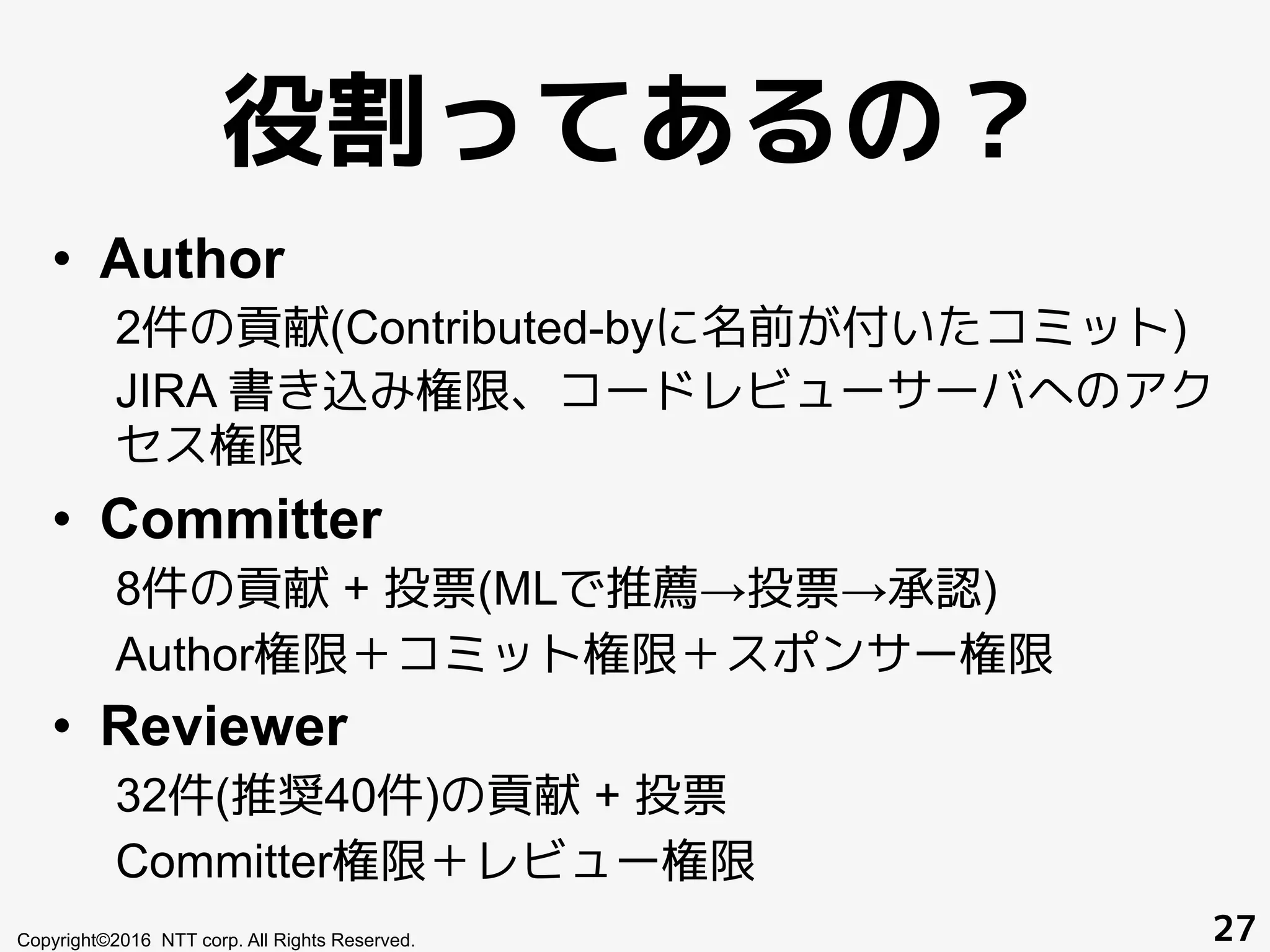 役割ってあるの？
•  Author
2件の貢献(Contributed-byに名前が付いたコミット)
JIRA 書き込み権限、コードレビューサーバへのアク
セス権限
•  Committer
8件の貢献 + 投票(MLで推薦→投票→承認)
Author権限＋コミット権限＋スポンサー権限
•  Reviewer
32件(推奨40件)の貢献 + 投票
Committer権限＋レビュー権限
Copyright©2016 NTT corp. All Rights Reserved. 27
 