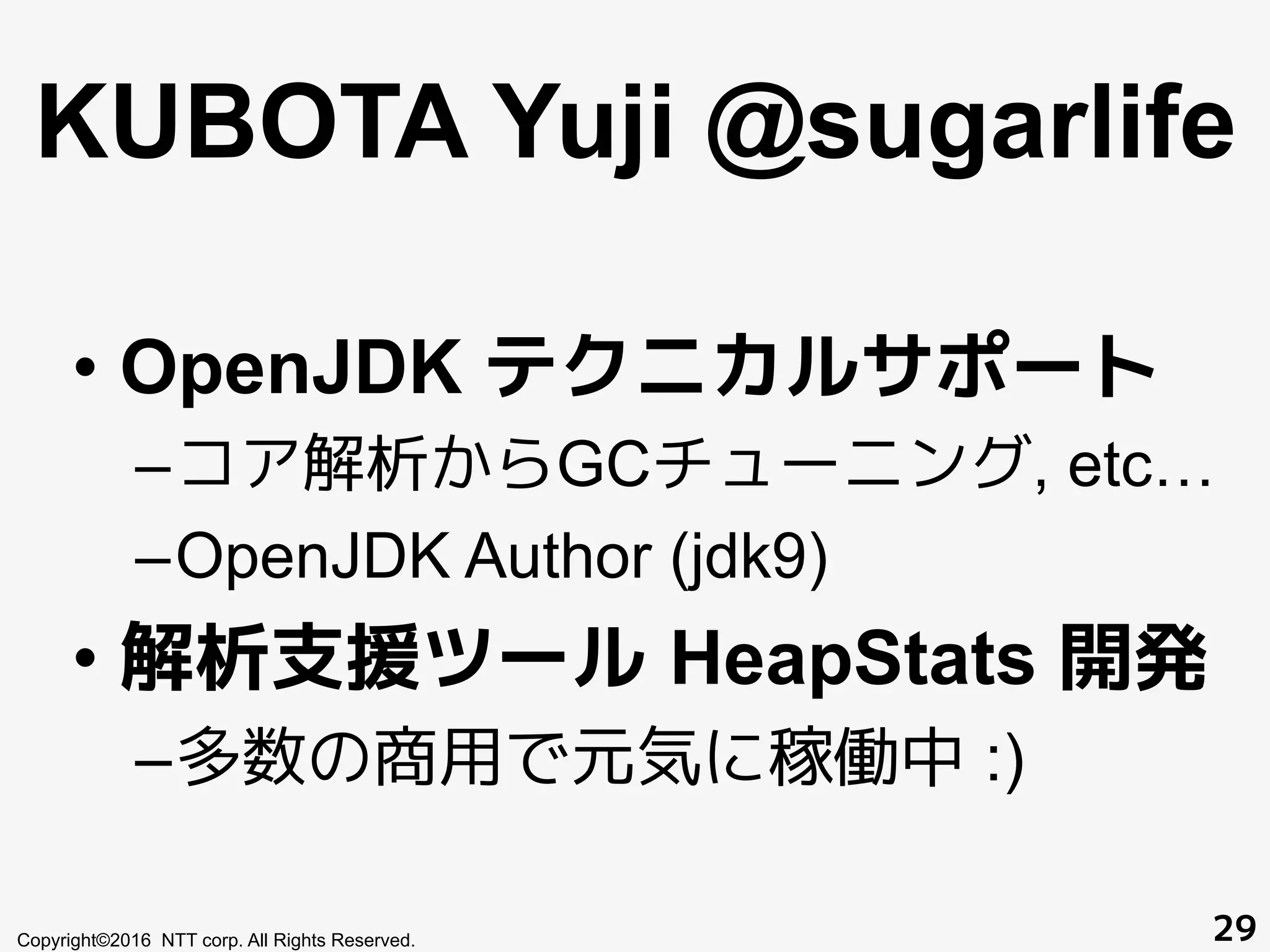 KUBOTA Yuji @sugarlife
• OpenJDK テクニカルサポート
– コア解析からGCチューニング, etc…
– OpenJDK Author (jdk9)
• 解析支援ツール HeapStats 開発
– 多数の商用で元気に稼働中 :)
Copyright©2016 NTT corp. All Rights Reserved. 29
 