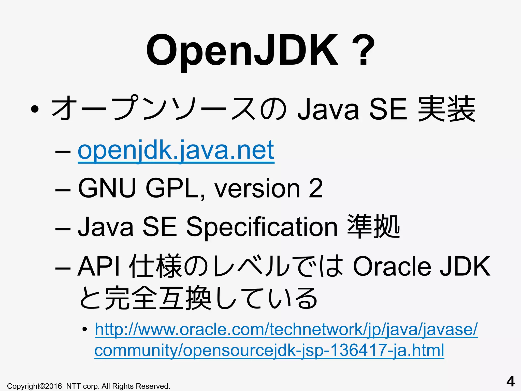 OpenJDK ?
•  オープンソースの Java SE 実装
– openjdk.java.net
– GNU GPL, version 2
– Java SE Specification 準拠
– API 仕様のレベルでは Oracle JDK
と完全互換している
•  http://www.oracle.com/technetwork/jp/java/javase/
community/opensourcejdk-jsp-136417-ja.html
Copyright©2016 NTT corp. All Rights Reserved. 4
 