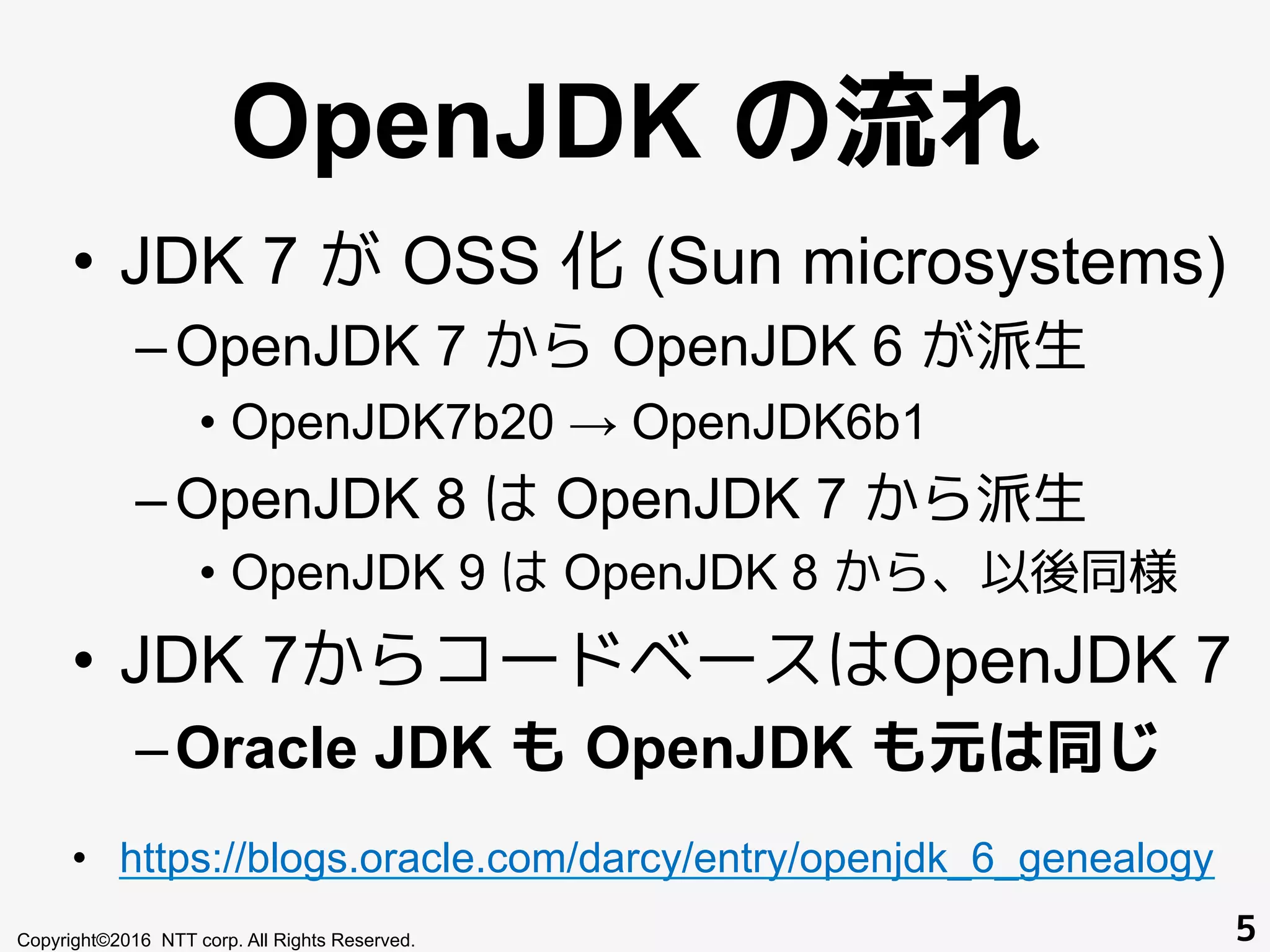 OpenJDK の流れ
•  JDK 7 が OSS 化 (Sun microsystems)
– OpenJDK 7 から OpenJDK 6 が派生
•  OpenJDK7b20 → OpenJDK6b1
– OpenJDK 8 は OpenJDK 7 から派生
•  OpenJDK 9 は OpenJDK 8 から、以後同様
•  JDK 7からコードベースはOpenJDK 7
– Oracle JDK も OpenJDK も元は同じ
•  https://blogs.oracle.com/darcy/entry/openjdk_6_genealogy
Copyright©2016 NTT corp. All Rights Reserved. 5
 