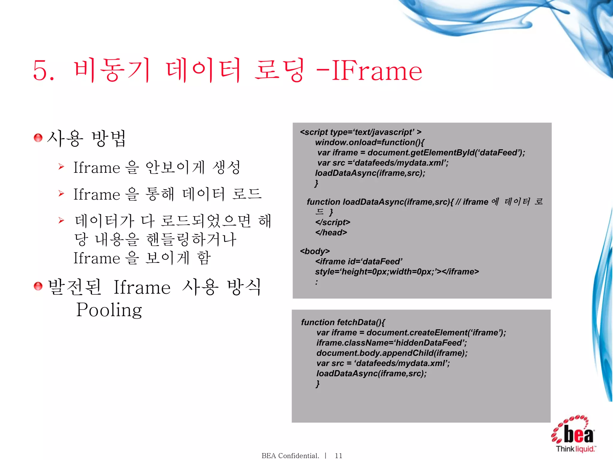 5.  비동기 데이터 로딩 -IFrame 사용 방법  Iframe 을 안보이게 생성 Iframe 을 통해 데이터 로드 데이터가 다 로드되었으면 해당 내용을 핸들링하거나  Iframe 을 보이게 함 발전된  Iframe  사용 방식     Pooling <script type=‘text/javascript’ > window.onload=function(){  var iframe = document.getElementById(‘dataFeed’);  var src =‘datafeeds/mydata.xml’; loadDataAsync(iframe,src); } function loadDataAsync(iframe,src){ // iframe 에 데이터 로드  } </script> </head> <body> <iframe id=‘dataFeed’ style=‘height=0px;width=0px;’></iframe> : function fetchData(){ var iframe = document.createElement(‘iframe’); iframe.className=‘hiddenDataFeed’; document.body.appendChild(iframe); var src = ‘datafeeds/mydata.xml’; loadDataAsync(iframe,src); } 