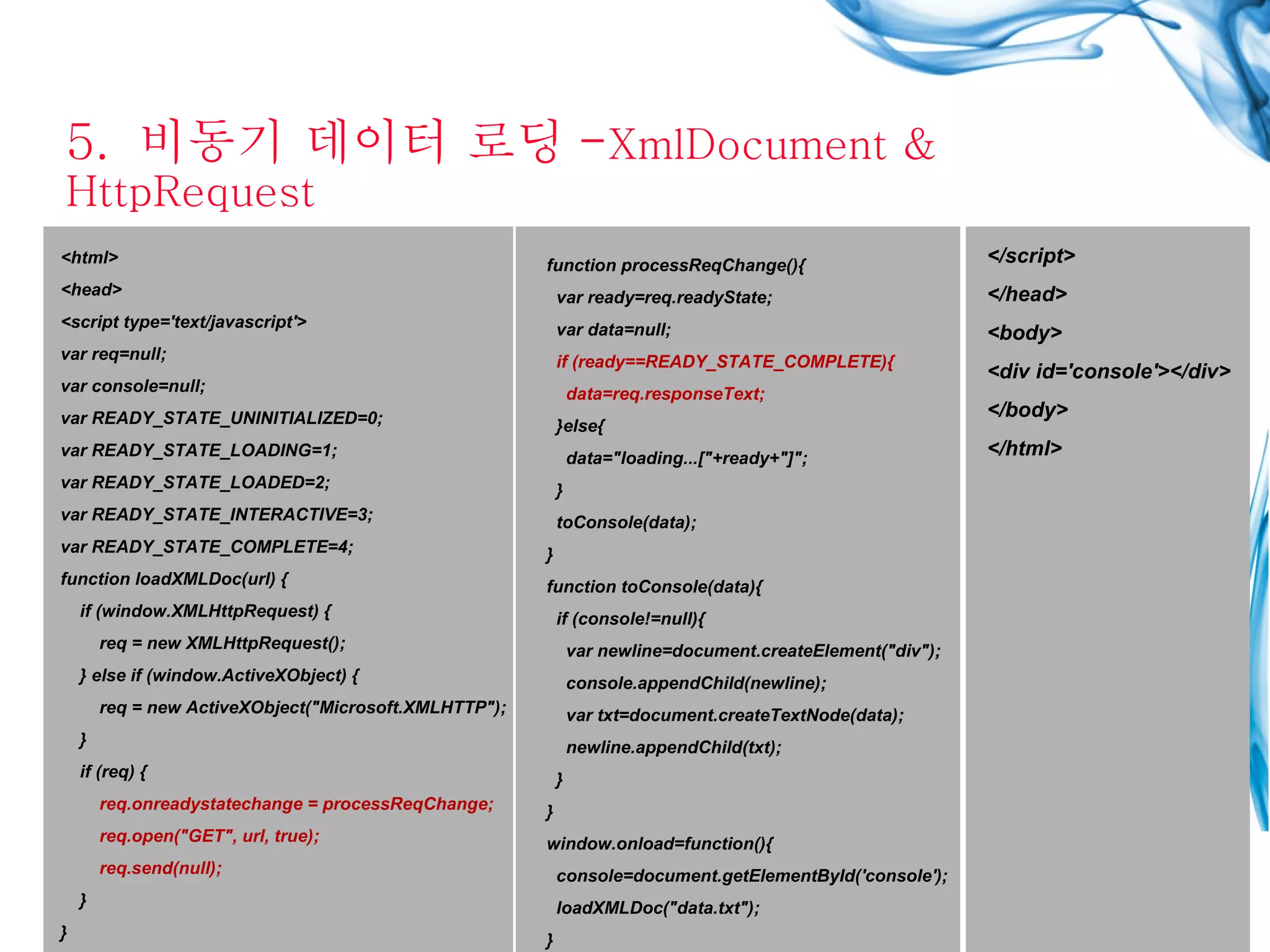 5.  비동기 데이터 로딩 - XmlDocument & HttpRequest <html> <head> <script type='text/javascript'> var req=null; var console=null; var READY_STATE_UNINITIALIZED=0; var READY_STATE_LOADING=1; var READY_STATE_LOADED=2; var READY_STATE_INTERACTIVE=3; var READY_STATE_COMPLETE=4; function loadXMLDoc(url) { if (window.XMLHttpRequest) { req = new XMLHttpRequest(); } else if (window.ActiveXObject) { req = new ActiveXObject(&quot;Microsoft.XMLHTTP&quot;); } if (req) { req.onreadystatechange = processReqChange; req.open(&quot;GET&quot;, url, true); req.send(null); } } function processReqChange(){ var ready=req.readyState; var data=null; if (ready==READY_STATE_COMPLETE){ data=req.responseText; }else{ data=&quot;loading...[&quot;+ready+&quot;]&quot;; } toConsole(data); } function toConsole(data){ if (console!=null){ var newline=document.createElement(&quot;div&quot;); console.appendChild(newline); var txt=document.createTextNode(data); newline.appendChild(txt); } } window.onload=function(){ console=document.getElementById('console'); loadXMLDoc(&quot;data.txt&quot;); } </script> </head> <body> <div id='console'></div> </body> </html> 