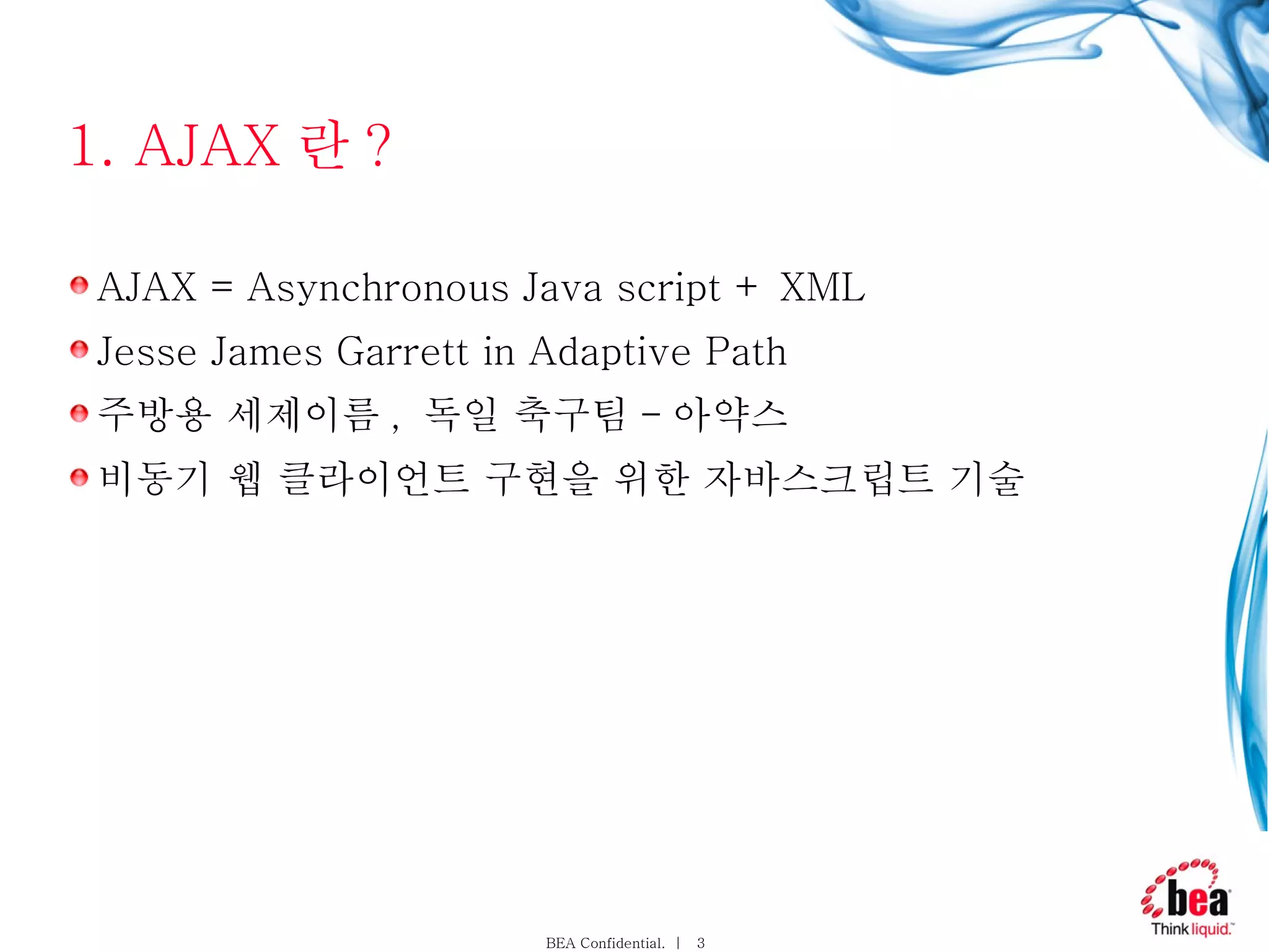 1. AJAX 란 ? AJAX = Asynchronous Java script + XML Jesse James Garrett in Adaptive Path 주방용 세제이름 ,  독일 축구팀 - 아약스 비동기 웹 클라이언트 구현을 위한 자바스크립트 기술 