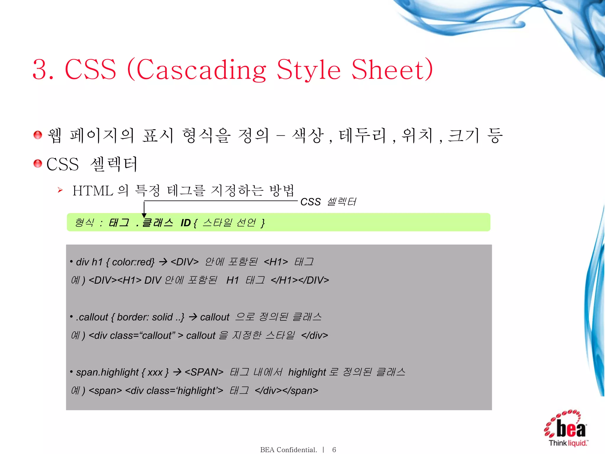 3. CSS (Cascading Style Sheet) 웹 페이지의 표시 형식을 정의 – 색상 , 테두리 , 위치 , 크기 등  CSS  셀렉터 HTML 의 특정 테그를 지정하는 방법 형식  :  태그  . 클래스  ID  {  스타일 선언  }  div h1 { color:red}    <DIV>  안에 포함된  <H1>  태그 예 ) <DIV><H1> DIV 안에 포함된  H1  태그  </H1></DIV> .callout { border: solid ..}    callout  으로 정의된 클래스  예 ) <div class=“callout” > callout 을 지정한 스타일  </div>  span.highlight { xxx }    <SPAN>  태그 내에서  highlight 로 정의된 클래스  예 ) <span> <div class=‘highlight’>  태그  </div></span> CSS  셀렉터 