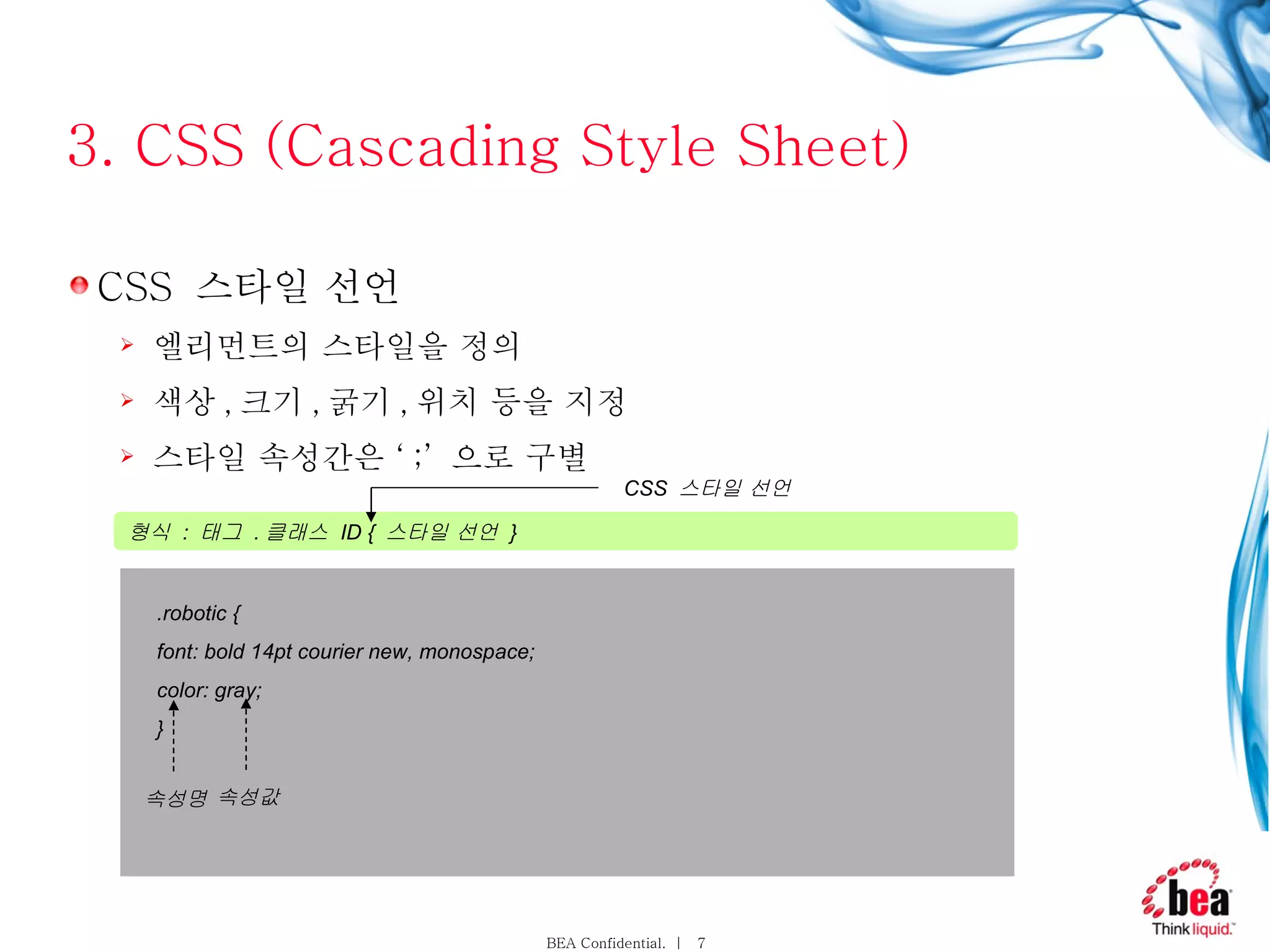 3. CSS (Cascading Style Sheet) CSS  스타일 선언 엘리먼트의 스타일을 정의 색상 , 크기 , 굵기 , 위치 등을 지정 스타일 속성간은 ‘ ;’  으로 구별 형식  :  태그  . 클래스  ID {  스타일 선언  }  CSS  스타일 선언 . robotic { font: bold 14pt courier new, monospace; color: gray; } 속성명 속성값 
