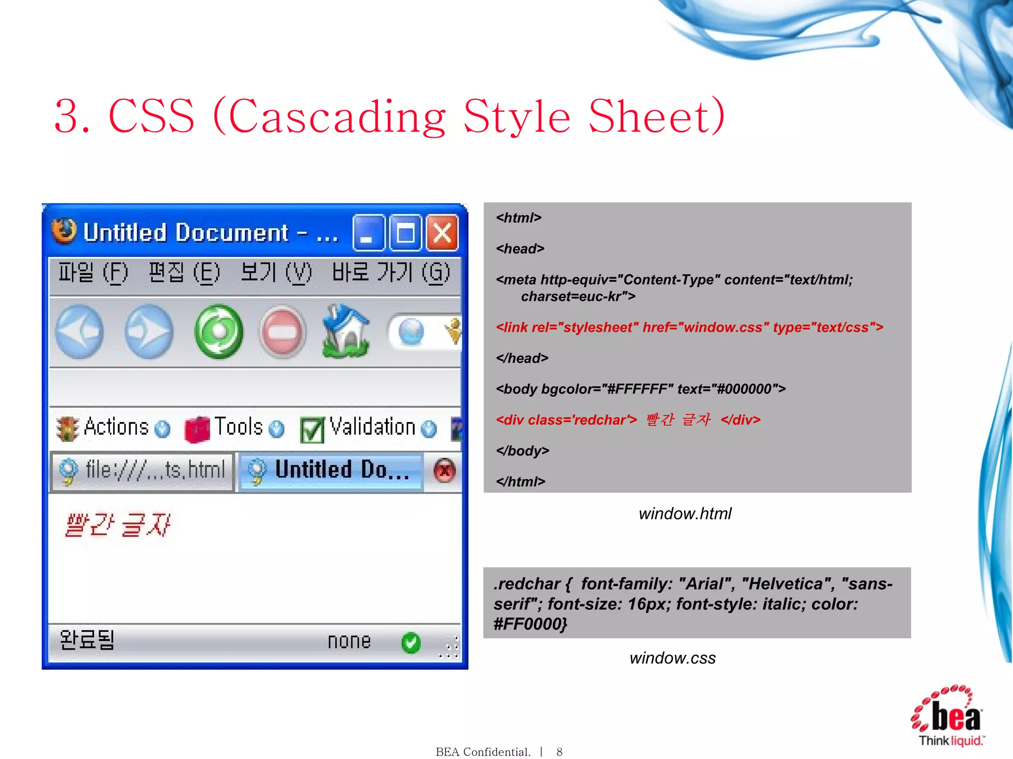 3. CSS (Cascading Style Sheet) <html> <head> <meta http-equiv=&quot;Content-Type&quot; content=&quot;text/html; charset=euc-kr&quot;> <link rel=&quot;stylesheet&quot; href=&quot;window.css&quot; type=&quot;text/css&quot;> </head> <body bgcolor=&quot;#FFFFFF&quot; text=&quot;#000000&quot;> <div class='redchar'>  빨간 글자  </div> </body> </html> .redchar {  font-family: &quot;Arial&quot;, &quot;Helvetica&quot;, &quot;sans-serif&quot;; font-size: 16px; font-style: italic; color: #FF0000} window.css window.html 