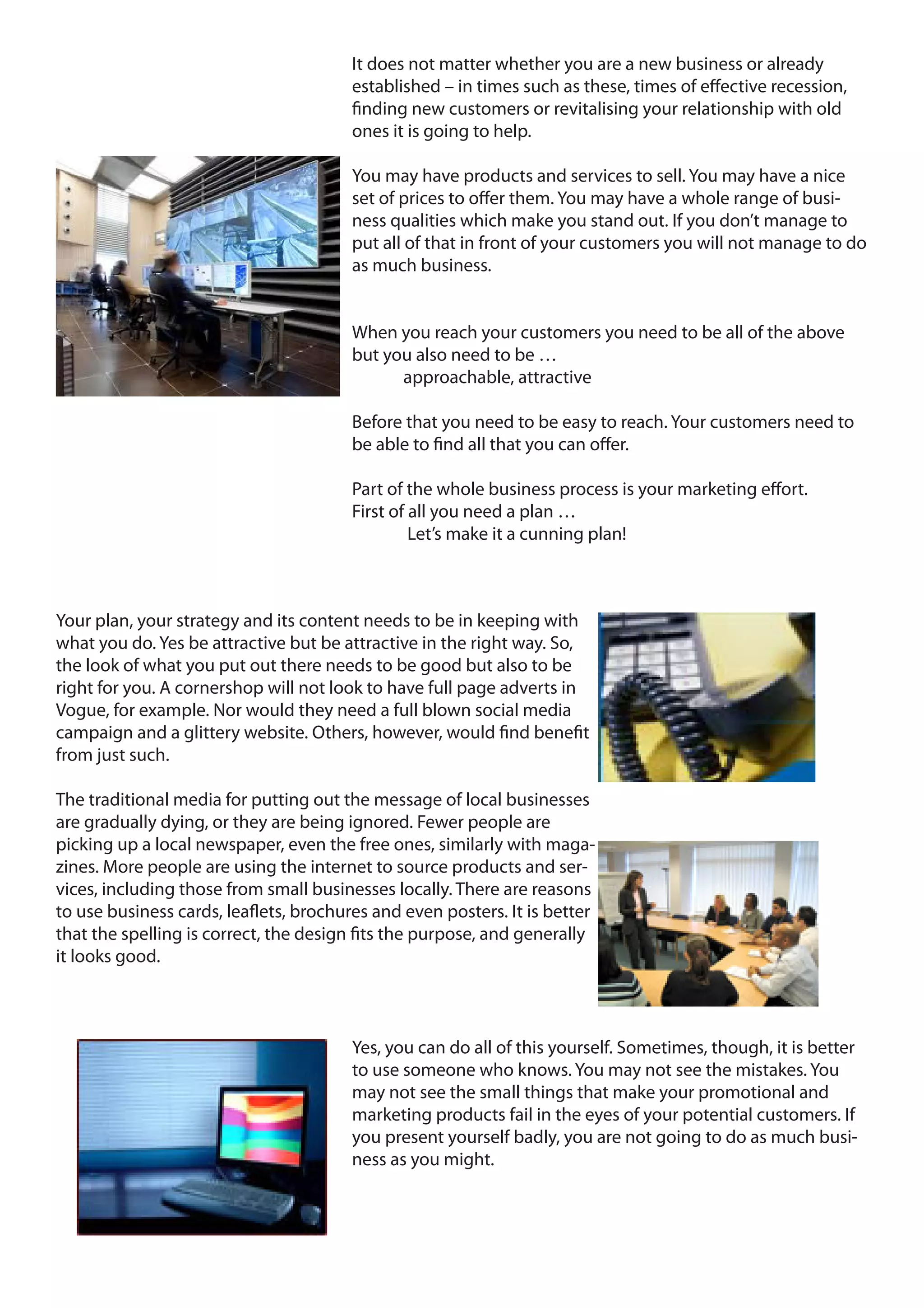 It does not matter whether you are a new business or already
                                        established – in times such as these, times of effective recession,
                                        finding new customers or revitalising your relationship with old
                                        ones it is going to help.

                                        You may have products and services to sell. You may have a nice
                                        set of prices to offer them. You may have a whole range of busi-
                                        ness qualities which make you stand out. If you don’t manage to
                                        put all of that in front of your customers you will not manage to do
                                        as much business.


                                        When you reach your customers you need to be all of the above
                                        but you also need to be …
                                              approachable, attractive

                                        Before that you need to be easy to reach. Your customers need to
                                        be able to find all that you can offer.

                                        Part of the whole business process is your marketing effort.
                                        First of all you need a plan …
                                                 Let’s make it a cunning plan!



Your plan, your strategy and its content needs to be in keeping with
what you do. Yes be attractive but be attractive in the right way. So,
the look of what you put out there needs to be good but also to be
right for you. A cornershop will not look to have full page adverts in
Vogue, for example. Nor would they need a full blown social media
campaign and a glittery website. Others, however, would find benefit
from just such.

The traditional media for putting out the message of local businesses
are gradually dying, or they are being ignored. Fewer people are
picking up a local newspaper, even the free ones, similarly with maga-
zines. More people are using the internet to source products and ser-
vices, including those from small businesses locally. There are reasons
to use business cards, leaflets, brochures and even posters. It is better
that the spelling is correct, the design fits the purpose, and generally
it looks good.



                                        Yes, you can do all of this yourself. Sometimes, though, it is better
                                        to use someone who knows. You may not see the mistakes. You
                                        may not see the small things that make your promotional and
                                        marketing products fail in the eyes of your potential customers. If
                                        you present yourself badly, you are not going to do as much busi-
                                        ness as you might.
 