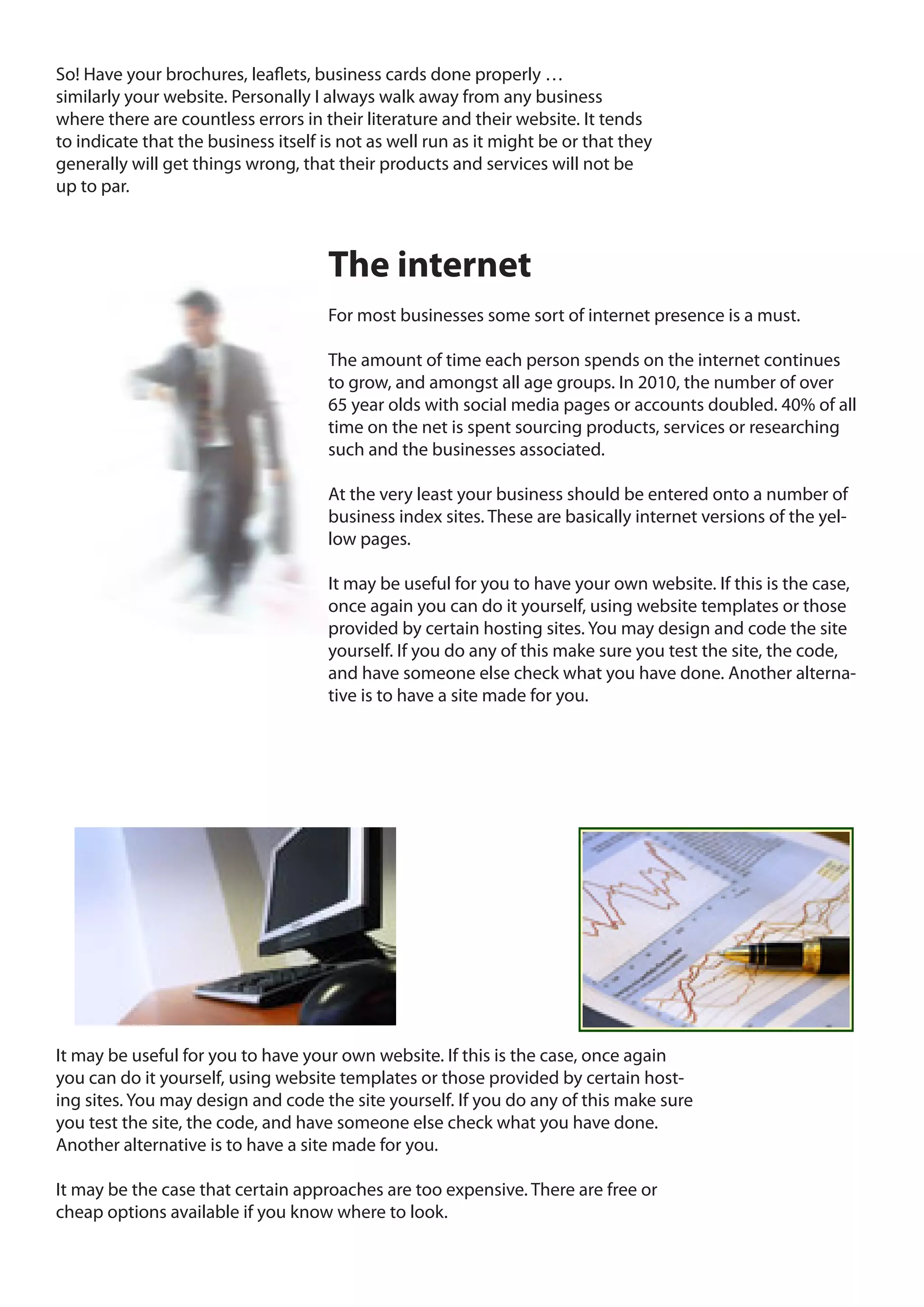 So! Have your brochures, leaflets, business cards done properly …
similarly your website. Personally I always walk away from any business
where there are countless errors in their literature and their website. It tends
to indicate that the business itself is not as well run as it might be or that they
generally will get things wrong, that their products and services will not be
up to par.



                                     The internet
                                     For most businesses some sort of internet presence is a must.

                                     The amount of time each person spends on the internet continues
                                     to grow, and amongst all age groups. In 2010, the number of over
                                     65 year olds with social media pages or accounts doubled. 40% of all
                                     time on the net is spent sourcing products, services or researching
                                     such and the businesses associated.

                                     At the very least your business should be entered onto a number of
                                     business index sites. These are basically internet versions of the yel-
                                     low pages.

                                     It may be useful for you to have your own website. If this is the case,
                                     once again you can do it yourself, using website templates or those
                                     provided by certain hosting sites. You may design and code the site
                                     yourself. If you do any of this make sure you test the site, the code,
                                     and have someone else check what you have done. Another alterna-
                                     tive is to have a site made for you.




It may be useful for you to have your own website. If this is the case, once again
you can do it yourself, using website templates or those provided by certain host-
ing sites. You may design and code the site yourself. If you do any of this make sure
you test the site, the code, and have someone else check what you have done.
Another alternative is to have a site made for you.

It may be the case that certain approaches are too expensive. There are free or
cheap options available if you know where to look.
 