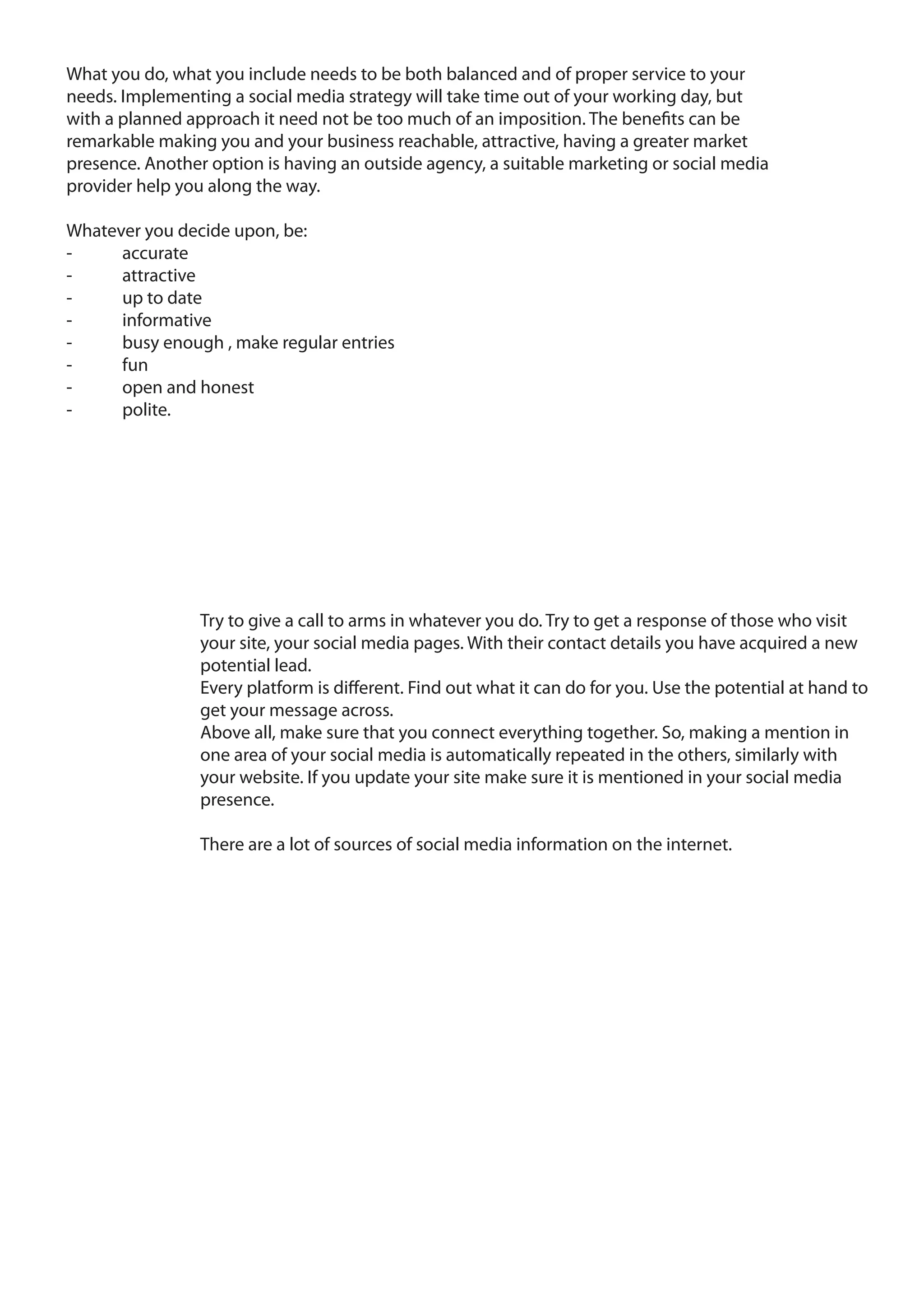 What you do, what you include needs to be both balanced and of proper service to your
needs. Implementing a social media strategy will take time out of your working day, but
with a planned approach it need not be too much of an imposition. The benefits can be
remarkable making you and your business reachable, attractive, having a greater market
presence. Another option is having an outside agency, a suitable marketing or social media
provider help you along the way.

Whatever you decide upon, be:
-     accurate
-     attractive
-     up to date
-     informative
-     busy enough , make regular entries
-     fun
-     open and honest
-     polite.




                 Try to give a call to arms in whatever you do. Try to get a response of those who visit
                 your site, your social media pages. With their contact details you have acquired a new
                 potential lead.
                 Every platform is different. Find out what it can do for you. Use the potential at hand to
                 get your message across.
                 Above all, make sure that you connect everything together. So, making a mention in
                 one area of your social media is automatically repeated in the others, similarly with
                 your website. If you update your site make sure it is mentioned in your social media
                 presence.

                 There are a lot of sources of social media information on the internet.
 