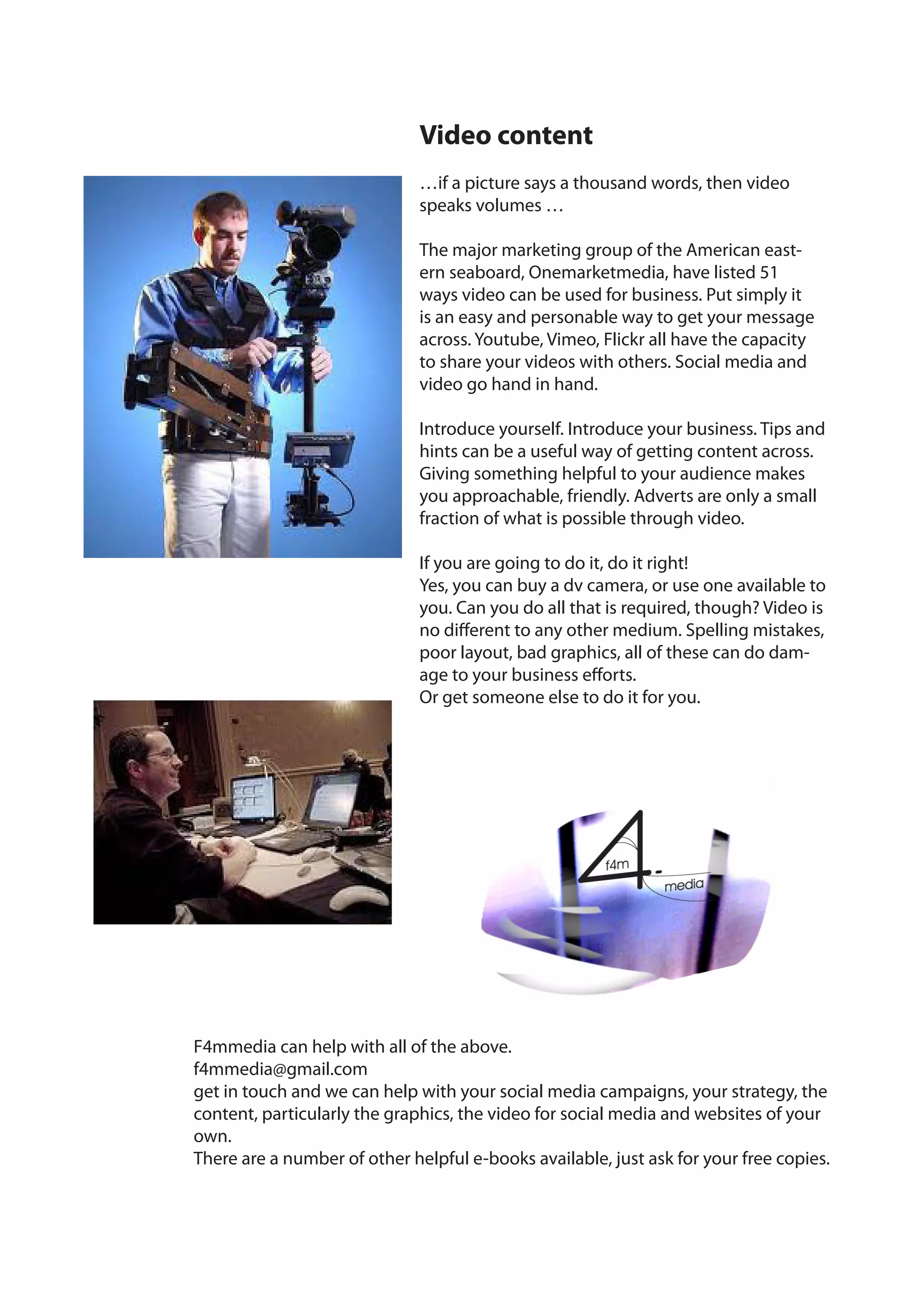 Video content
                              …if a picture says a thousand words, then video
                              speaks volumes …

                              The major marketing group of the American east-
                              ern seaboard, Onemarketmedia, have listed 51
                              ways video can be used for business. Put simply it
                              is an easy and personable way to get your message
                              across. Youtube, Vimeo, Flickr all have the capacity
                              to share your videos with others. Social media and
                              video go hand in hand.

                              Introduce yourself. Introduce your business. Tips and
                              hints can be a useful way of getting content across.
                              Giving something helpful to your audience makes
                              you approachable, friendly. Adverts are only a small
                              fraction of what is possible through video.

                              If you are going to do it, do it right!
                              Yes, you can buy a dv camera, or use one available to
                              you. Can you do all that is required, though? Video is
                              no different to any other medium. Spelling mistakes,
                              poor layout, bad graphics, all of these can do dam-
                              age to your business efforts.
                              Or get someone else to do it for you.




F4mmedia can help with all of the above.
f4mmedia@gmail.com
get in touch and we can help with your social media campaigns, your strategy, the
content, particularly the graphics, the video for social media and websites of your
own.
There are a number of other helpful e-books available, just ask for your free copies.
 