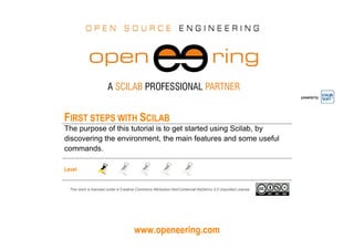 www.openeering.com
powered by
FIRST STEPS WITH SCILAB
The purpose of this tutorial is to get started using Scilab, by
discovering the environment, the main features and some useful
commands.
Level
This work is licensed under a Creative Commons Attribution-NonComercial-NoDerivs 3.0 Unported License.
 