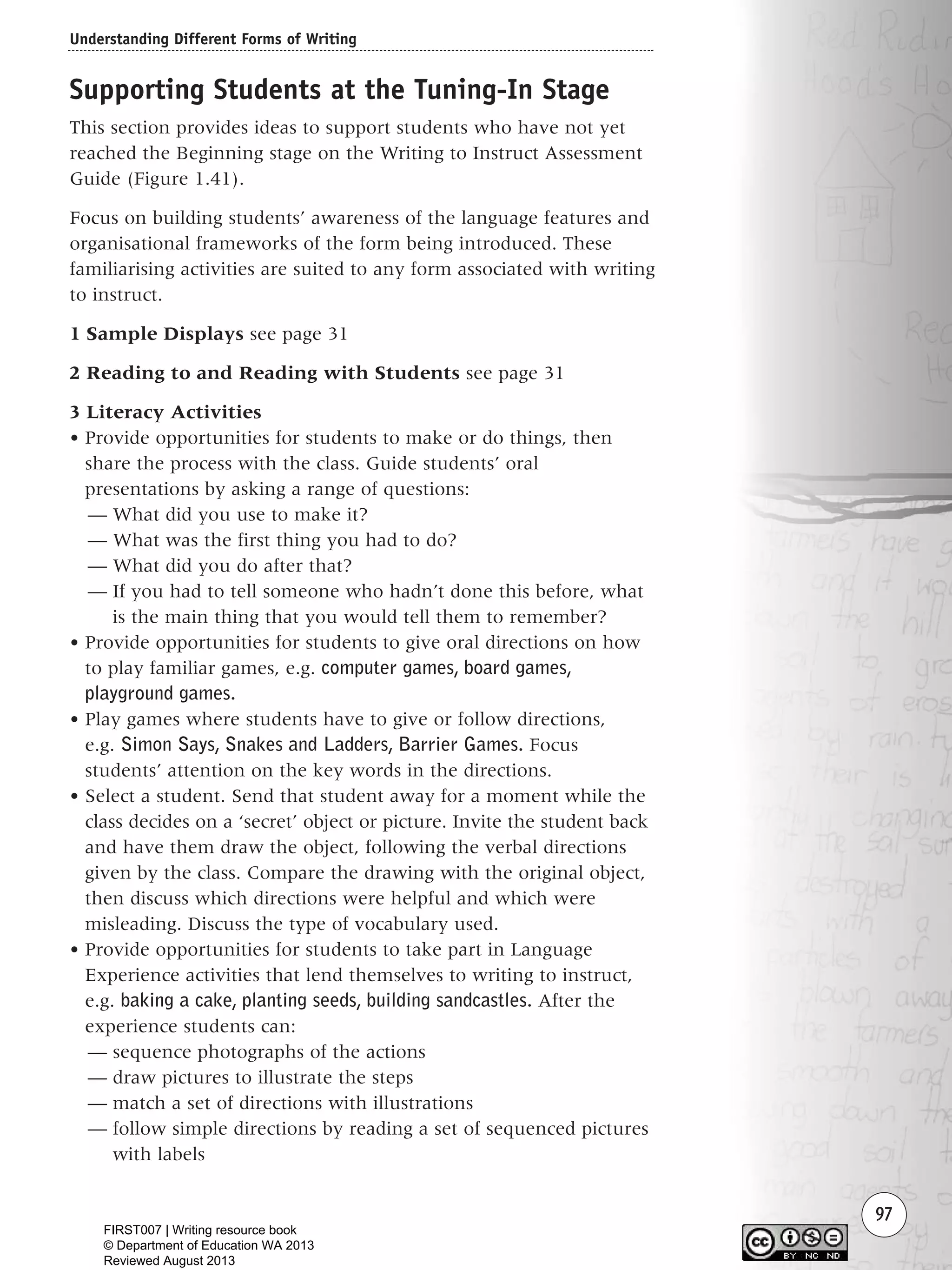 Understanding Different Forms of Writing
97
Supporting Students at the Tuning-In Stage
This section provides ideas to support students who have not yet
reached the Beginning stage on the Writing to Instruct Assessment
Guide (Figure 1.41).
Focus on building students’ awareness of the language features and
organisational frameworks of the form being introduced. These
familiarising activities are suited to any form associated with writing
to instruct.
1 Sample Displays see page 31
2 Reading to and Reading with Students see page 31
3 Literacy Activities
• Provide opportunities for students to make or do things, then
share the process with the class. Guide students’ oral
presentations by asking a range of questions:
— What did you use to make it?
— What was the first thing you had to do?
— What did you do after that?
— If you had to tell someone who hadn’t done this before, what
is the main thing that you would tell them to remember?
• Provide opportunities for students to give oral directions on how
to play familiar games, e.g. computer games, board games,
playground games.
• Play games where students have to give or follow directions,
e.g. Simon Says, Snakes and Ladders, Barrier Games. Focus
students’ attention on the key words in the directions.
• Select a student. Send that student away for a moment while the
class decides on a ‘secret’ object or picture. Invite the student back
and have them draw the object, following the verbal directions
given by the class. Compare the drawing with the original object,
then discuss which directions were helpful and which were
misleading. Discuss the type of vocabulary used.
• Provide opportunities for students to take part in Language
Experience activities that lend themselves to writing to instruct,
e.g. baking a cake, planting seeds, building sandcastles. After the
experience students can:
— sequence photographs of the actions
— draw pictures to illustrate the steps
— match a set of directions with illustrations
— follow simple directions by reading a set of sequenced pictures
with labels
Writing Resource_chpt 1_FINAL 6/29/06 10:33 AM Page 97
FIRST007 | Writing resource book
© Department of Education WA 2013
Reviewed August 2013
 