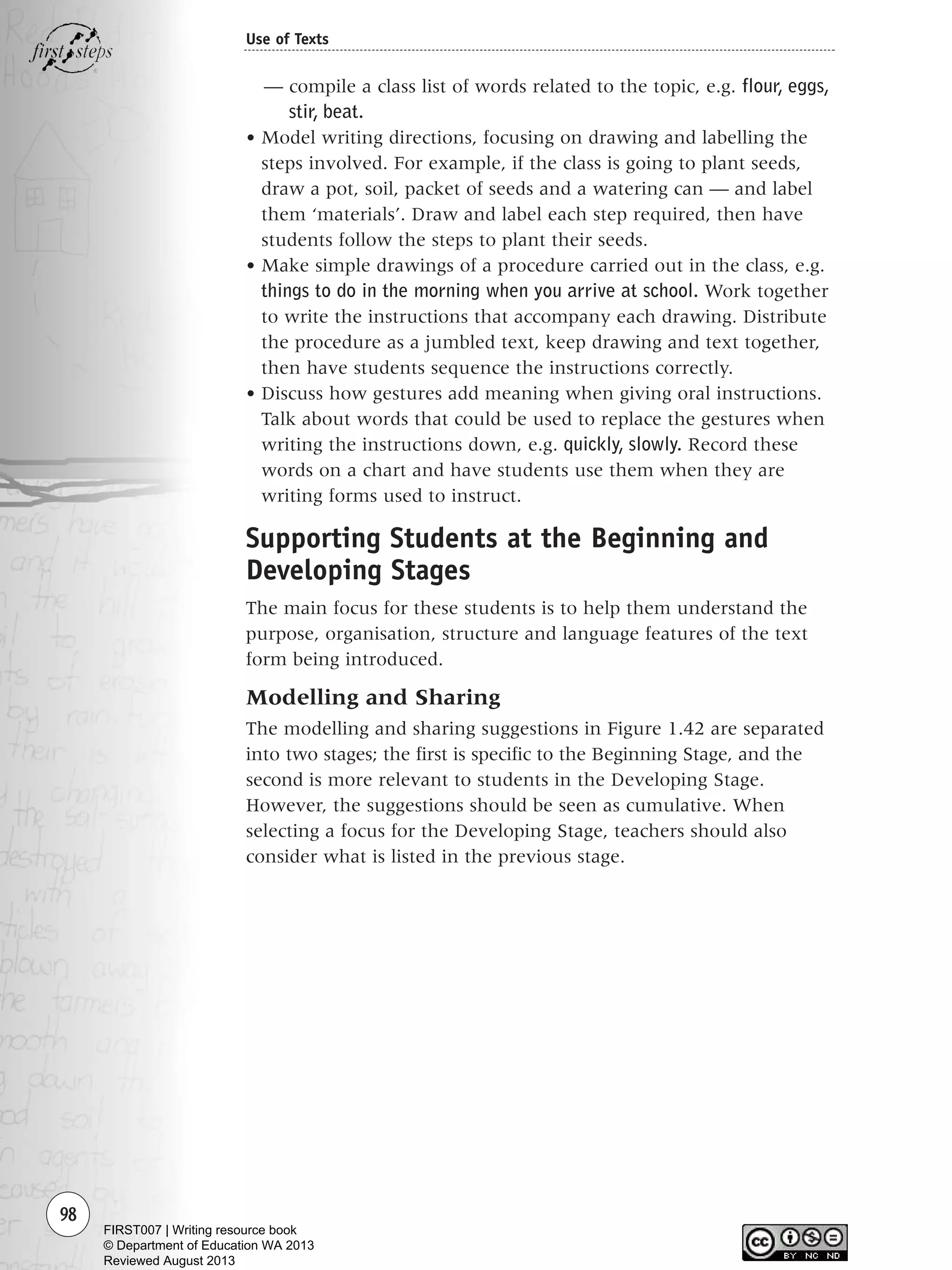 — compile a class list of words related to the topic, e.g. flour, eggs,
stir, beat.
• Model writing directions, focusing on drawing and labelling the
steps involved. For example, if the class is going to plant seeds,
draw a pot, soil, packet of seeds and a watering can — and label
them ‘materials’. Draw and label each step required, then have
students follow the steps to plant their seeds.
• Make simple drawings of a procedure carried out in the class, e.g.
things to do in the morning when you arrive at school. Work together
to write the instructions that accompany each drawing. Distribute
the procedure as a jumbled text, keep drawing and text together,
then have students sequence the instructions correctly.
• Discuss how gestures add meaning when giving oral instructions.
Talk about words that could be used to replace the gestures when
writing the instructions down, e.g. quickly, slowly. Record these
words on a chart and have students use them when they are
writing forms used to instruct.
Supporting Students at the Beginning and
Developing Stages
The main focus for these students is to help them understand the
purpose, organisation, structure and language features of the text
form being introduced.
Modelling and Sharing
The modelling and sharing suggestions in Figure 1.42 are separated
into two stages; the first is specific to the Beginning Stage, and the
second is more relevant to students in the Developing Stage.
However, the suggestions should be seen as cumulative. When
selecting a focus for the Developing Stage, teachers should also
consider what is listed in the previous stage.
98
Use of Texts
Writing Resource_chpt 1_FINAL 6/29/06 10:33 AM Page 98
FIRST007 | Writing resource book
© Department of Education WA 2013
Reviewed August 2013
 