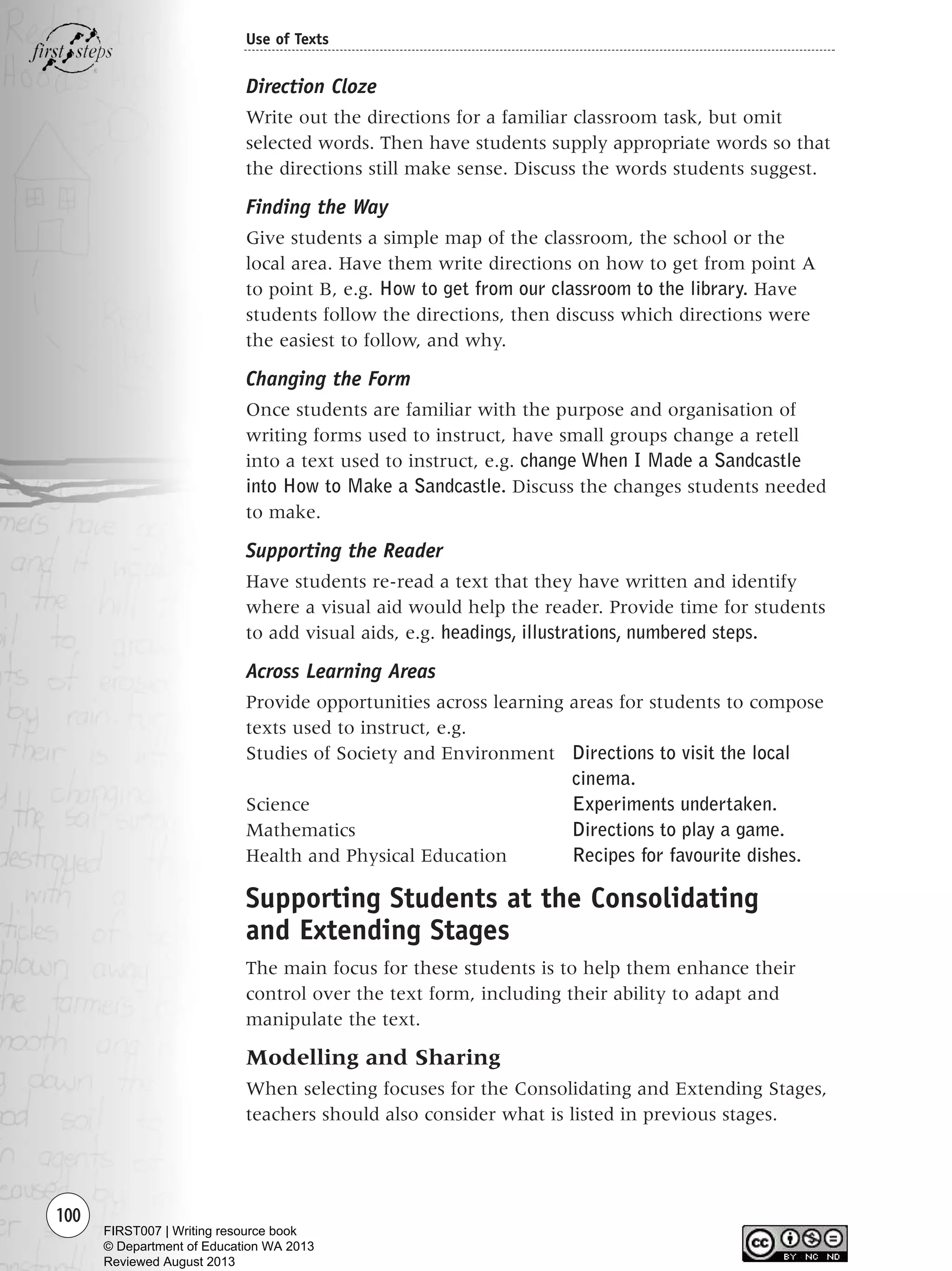 Direction Cloze
Write out the directions for a familiar classroom task, but omit
selected words. Then have students supply appropriate words so that
the directions still make sense. Discuss the words students suggest.
Finding the Way
Give students a simple map of the classroom, the school or the
local area. Have them write directions on how to get from point A
to point B, e.g. How to get from our classroom to the library. Have
students follow the directions, then discuss which directions were
the easiest to follow, and why.
Changing the Form
Once students are familiar with the purpose and organisation of
writing forms used to instruct, have small groups change a retell
into a text used to instruct, e.g. change When I Made a Sandcastle
into How to Make a Sandcastle. Discuss the changes students needed
to make.
Supporting the Reader
Have students re-read a text that they have written and identify
where a visual aid would help the reader. Provide time for students
to add visual aids, e.g. headings, illustrations, numbered steps.
Across Learning Areas
Provide opportunities across learning areas for students to compose
texts used to instruct, e.g.
Studies of Society and Environment Directions to visit the local
cinema.
Science Experiments undertaken.
Mathematics Directions to play a game.
Health and Physical Education Recipes for favourite dishes.
Supporting Students at the Consolidating
and Extending Stages
The main focus for these students is to help them enhance their
control over the text form, including their ability to adapt and
manipulate the text.
Modelling and Sharing
When selecting focuses for the Consolidating and Extending Stages,
teachers should also consider what is listed in previous stages.
100
Use of Texts
Writing Resource_chpt 1_FINAL 6/29/06 10:33 AM Page 100
FIRST007 | Writing resource book
© Department of Education WA 2013
Reviewed August 2013
 