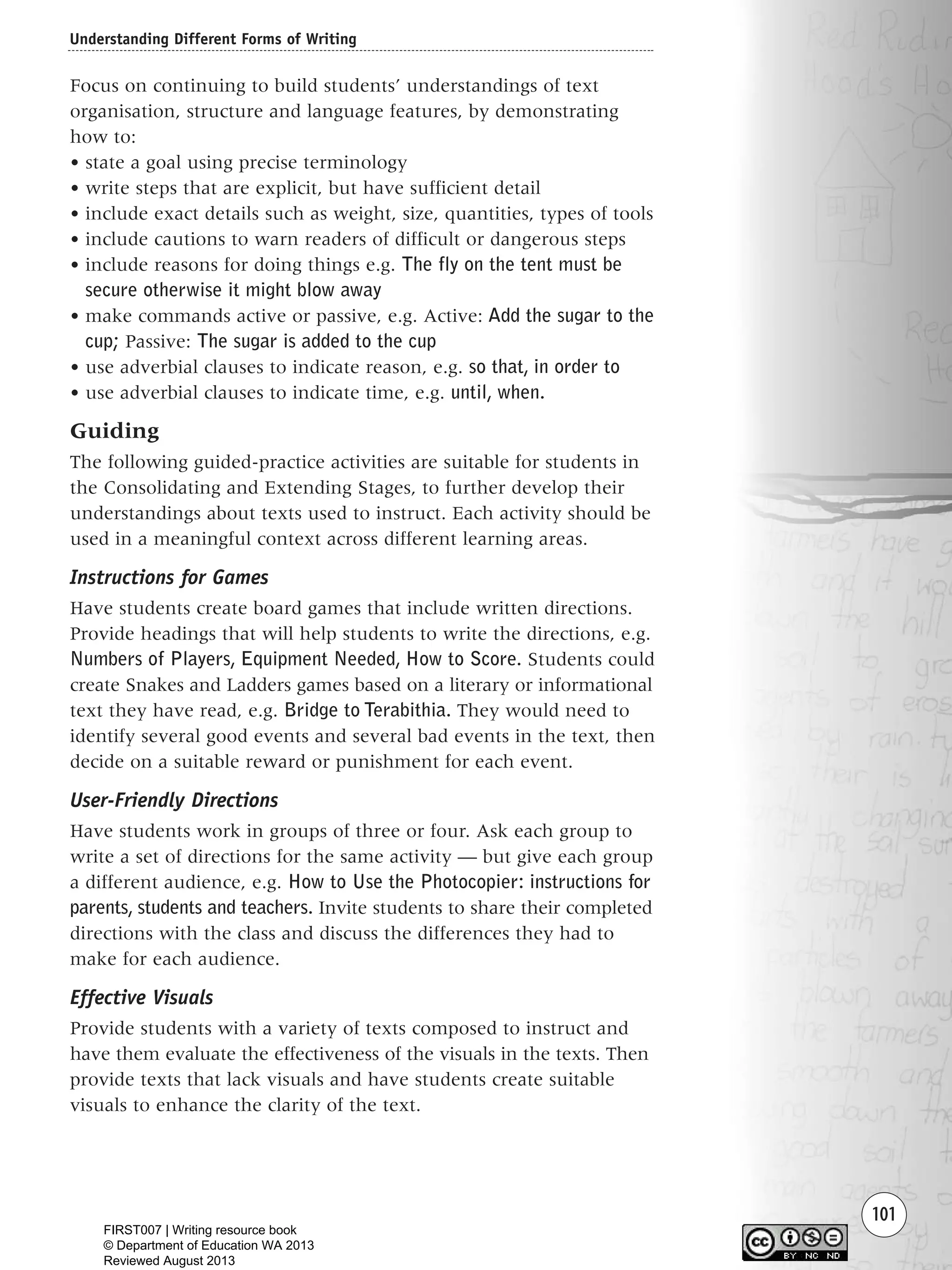 Understanding Different Forms of Writing
101
Focus on continuing to build students’ understandings of text
organisation, structure and language features, by demonstrating
how to:
• state a goal using precise terminology
• write steps that are explicit, but have sufficient detail
• include exact details such as weight, size, quantities, types of tools
• include cautions to warn readers of difficult or dangerous steps
• include reasons for doing things e.g. The fly on the tent must be
secure otherwise it might blow away
• make commands active or passive, e.g. Active: Add the sugar to the
cup; Passive: The sugar is added to the cup
• use adverbial clauses to indicate reason, e.g. so that, in order to
• use adverbial clauses to indicate time, e.g. until, when.
Guiding
The following guided-practice activities are suitable for students in
the Consolidating and Extending Stages, to further develop their
understandings about texts used to instruct. Each activity should be
used in a meaningful context across different learning areas.
Instructions for Games
Have students create board games that include written directions.
Provide headings that will help students to write the directions, e.g.
Numbers of Players, Equipment Needed, How to Score. Students could
create Snakes and Ladders games based on a literary or informational
text they have read, e.g. Bridge to Terabithia. They would need to
identify several good events and several bad events in the text, then
decide on a suitable reward or punishment for each event.
User-Friendly Directions
Have students work in groups of three or four. Ask each group to
write a set of directions for the same activity — but give each group
a different audience, e.g. How to Use the Photocopier: instructions for
parents, students and teachers. Invite students to share their completed
directions with the class and discuss the differences they had to
make for each audience.
Effective Visuals
Provide students with a variety of texts composed to instruct and
have them evaluate the effectiveness of the visuals in the texts. Then
provide texts that lack visuals and have students create suitable
visuals to enhance the clarity of the text.
Writing Resource_chpt 1_FINAL 6/29/06 10:33 AM Page 101
FIRST007 | Writing resource book
© Department of Education WA 2013
Reviewed August 2013
 
