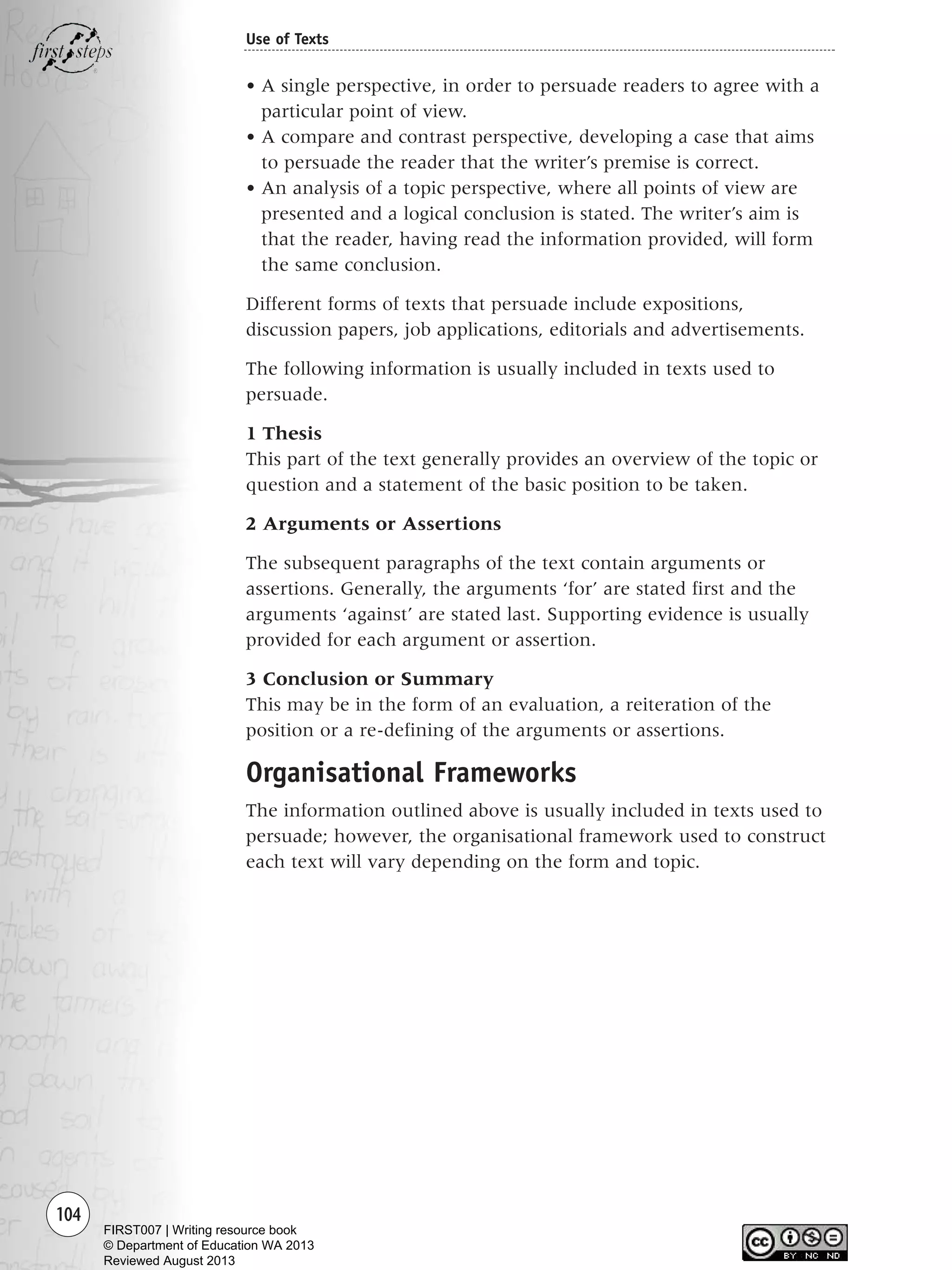 104
Use of Texts
• A single perspective, in order to persuade readers to agree with a
particular point of view.
• A compare and contrast perspective, developing a case that aims
to persuade the reader that the writer’s premise is correct.
• An analysis of a topic perspective, where all points of view are
presented and a logical conclusion is stated. The writer’s aim is
that the reader, having read the information provided, will form
the same conclusion.
Different forms of texts that persuade include expositions,
discussion papers, job applications, editorials and advertisements.
The following information is usually included in texts used to
persuade.
1 Thesis
This part of the text generally provides an overview of the topic or
question and a statement of the basic position to be taken.
2 Arguments or Assertions
The subsequent paragraphs of the text contain arguments or
assertions. Generally, the arguments ‘for’ are stated first and the
arguments ‘against’ are stated last. Supporting evidence is usually
provided for each argument or assertion.
3 Conclusion or Summary
This may be in the form of an evaluation, a reiteration of the
position or a re-defining of the arguments or assertions.
Organisational Frameworks
The information outlined above is usually included in texts used to
persuade; however, the organisational framework used to construct
each text will vary depending on the form and topic.
Writing Resource_chpt 1_FINAL 6/29/06 10:34 AM Page 104
FIRST007 | Writing resource book
© Department of Education WA 2013
Reviewed August 2013
 
