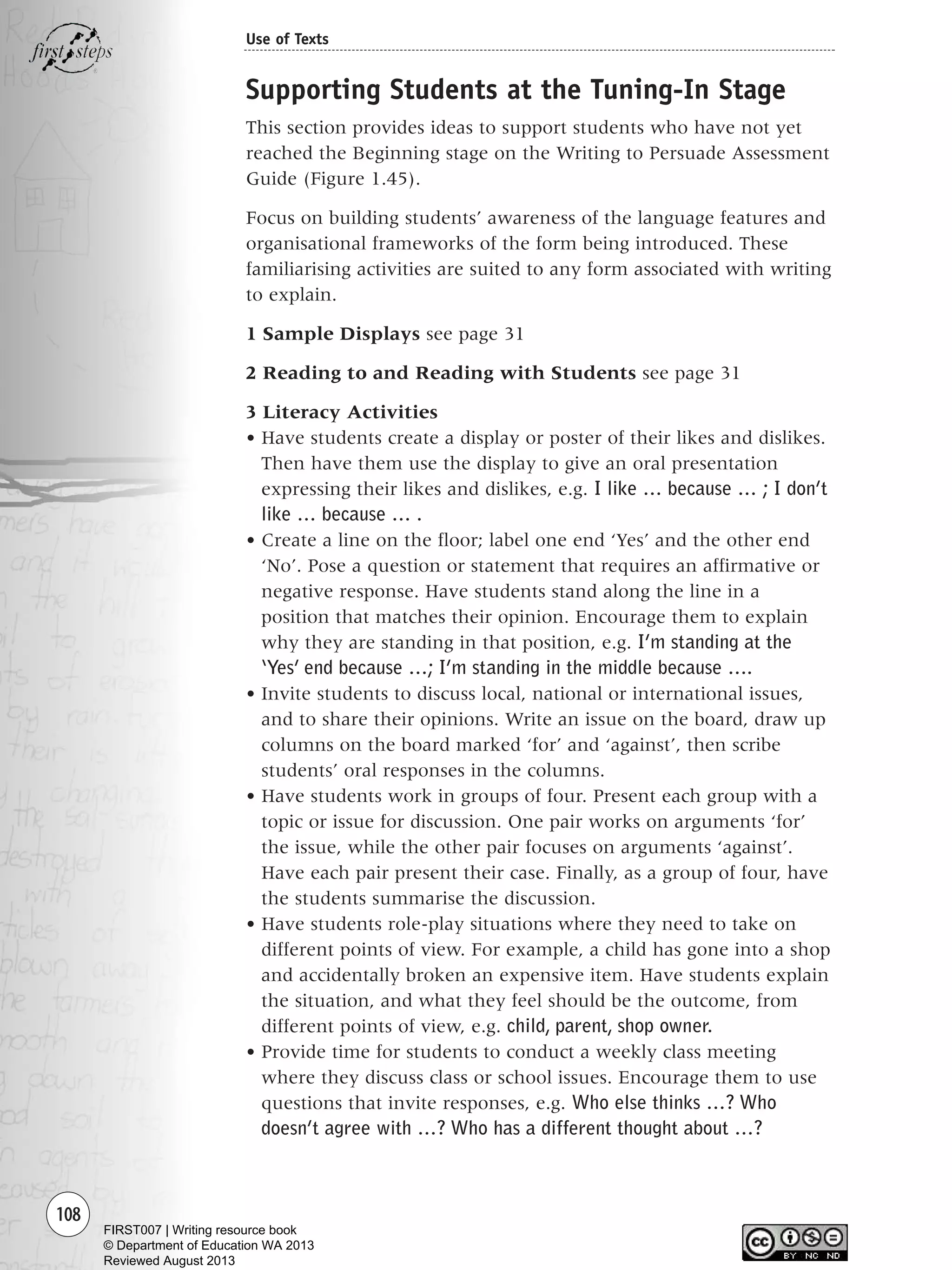 108
Use of Texts
Supporting Students at the Tuning-In Stage
This section provides ideas to support students who have not yet
reached the Beginning stage on the Writing to Persuade Assessment
Guide (Figure 1.45).
Focus on building students’ awareness of the language features and
organisational frameworks of the form being introduced. These
familiarising activities are suited to any form associated with writing
to explain.
1 Sample Displays see page 31
2 Reading to and Reading with Students see page 31
3 Literacy Activities
• Have students create a display or poster of their likes and dislikes.
Then have them use the display to give an oral presentation
expressing their likes and dislikes, e.g. I like … because … ; I don’t
like … because … .
• Create a line on the floor; label one end ‘Yes’ and the other end
‘No’. Pose a question or statement that requires an affirmative or
negative response. Have students stand along the line in a
position that matches their opinion. Encourage them to explain
why they are standing in that position, e.g. I’m standing at the
‘Yes’ end because …; I’m standing in the middle because ….
• Invite students to discuss local, national or international issues,
and to share their opinions. Write an issue on the board, draw up
columns on the board marked ‘for’ and ‘against’, then scribe
students’ oral responses in the columns.
• Have students work in groups of four. Present each group with a
topic or issue for discussion. One pair works on arguments ‘for’
the issue, while the other pair focuses on arguments ‘against’.
Have each pair present their case. Finally, as a group of four, have
the students summarise the discussion.
• Have students role-play situations where they need to take on
different points of view. For example, a child has gone into a shop
and accidentally broken an expensive item. Have students explain
the situation, and what they feel should be the outcome, from
different points of view, e.g. child, parent, shop owner.
• Provide time for students to conduct a weekly class meeting
where they discuss class or school issues. Encourage them to use
questions that invite responses, e.g. Who else thinks …? Who
doesn’t agree with …? Who has a different thought about …?
Writing Resource_chpt 1_FINAL 6/29/06 10:34 AM Page 108
FIRST007 | Writing resource book
© Department of Education WA 2013
Reviewed August 2013
 
