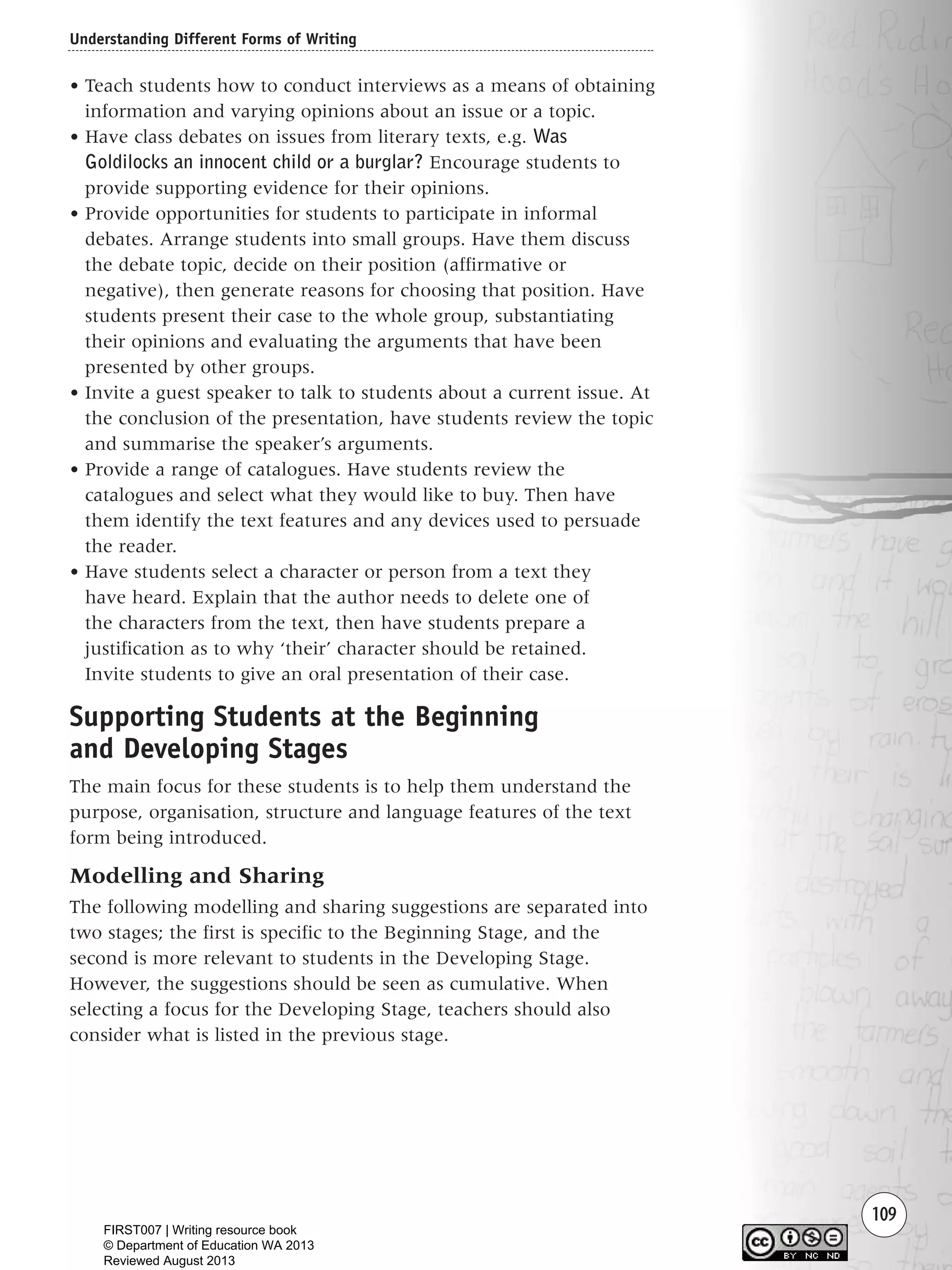 Understanding Different Forms of Writing
109
• Teach students how to conduct interviews as a means of obtaining
information and varying opinions about an issue or a topic.
• Have class debates on issues from literary texts, e.g. Was
Goldilocks an innocent child or a burglar? Encourage students to
provide supporting evidence for their opinions.
• Provide opportunities for students to participate in informal
debates. Arrange students into small groups. Have them discuss
the debate topic, decide on their position (affirmative or
negative), then generate reasons for choosing that position. Have
students present their case to the whole group, substantiating
their opinions and evaluating the arguments that have been
presented by other groups.
• Invite a guest speaker to talk to students about a current issue. At
the conclusion of the presentation, have students review the topic
and summarise the speaker’s arguments.
• Provide a range of catalogues. Have students review the
catalogues and select what they would like to buy. Then have
them identify the text features and any devices used to persuade
the reader.
• Have students select a character or person from a text they
have heard. Explain that the author needs to delete one of
the characters from the text, then have students prepare a
justification as to why ‘their’ character should be retained.
Invite students to give an oral presentation of their case.
Supporting Students at the Beginning
and Developing Stages
The main focus for these students is to help them understand the
purpose, organisation, structure and language features of the text
form being introduced.
Modelling and Sharing
The following modelling and sharing suggestions are separated into
two stages; the first is specific to the Beginning Stage, and the
second is more relevant to students in the Developing Stage.
However, the suggestions should be seen as cumulative. When
selecting a focus for the Developing Stage, teachers should also
consider what is listed in the previous stage.
Writing Resource_chpt 1_FINAL 6/29/06 10:34 AM Page 109
FIRST007 | Writing resource book
© Department of Education WA 2013
Reviewed August 2013
 