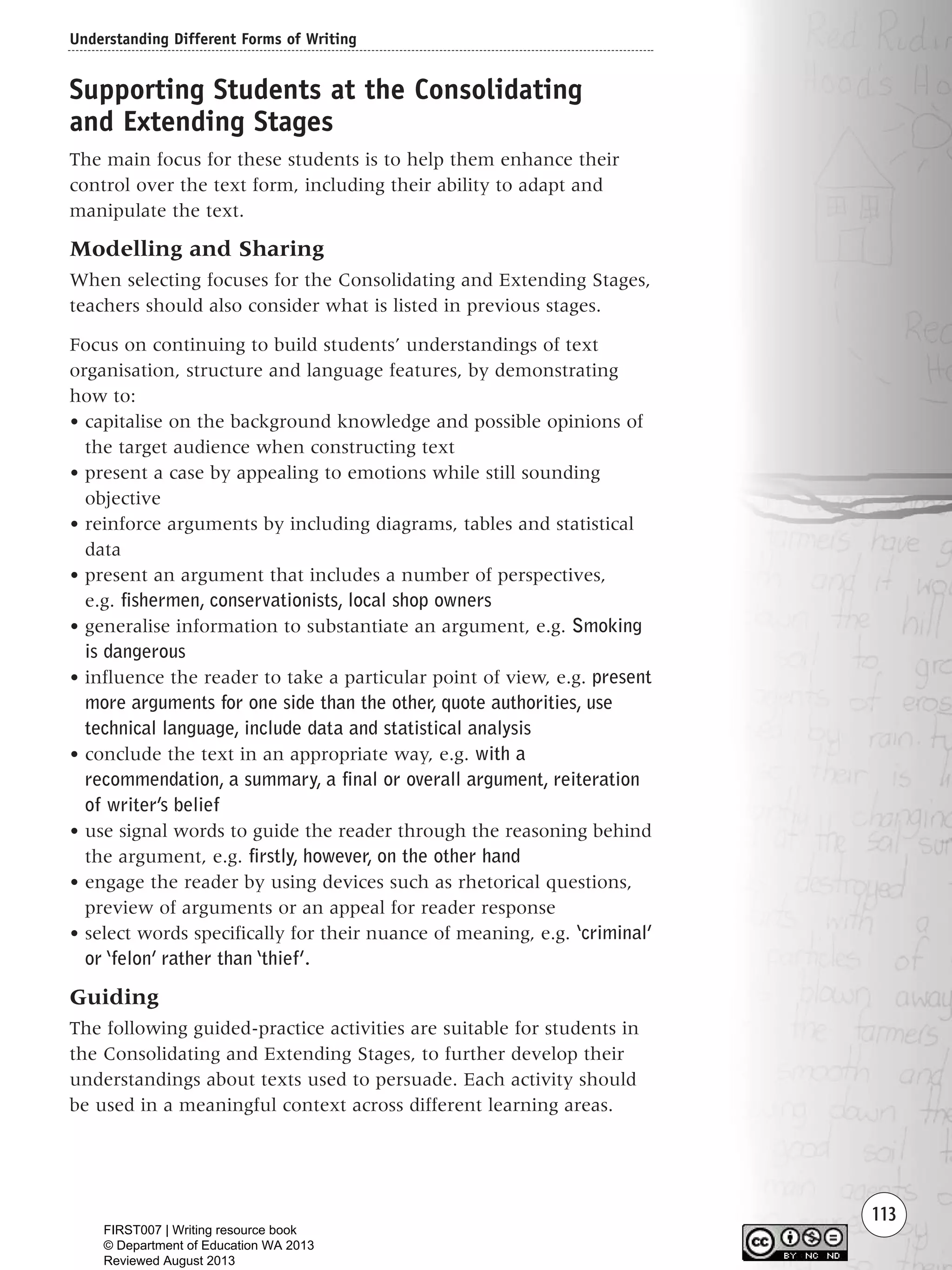 Understanding Different Forms of Writing
113
Supporting Students at the Consolidating
and Extending Stages
The main focus for these students is to help them enhance their
control over the text form, including their ability to adapt and
manipulate the text.
Modelling and Sharing
When selecting focuses for the Consolidating and Extending Stages,
teachers should also consider what is listed in previous stages.
Focus on continuing to build students’ understandings of text
organisation, structure and language features, by demonstrating
how to:
• capitalise on the background knowledge and possible opinions of
the target audience when constructing text
• present a case by appealing to emotions while still sounding
objective
• reinforce arguments by including diagrams, tables and statistical
data
• present an argument that includes a number of perspectives,
e.g. fishermen, conservationists, local shop owners
• generalise information to substantiate an argument, e.g. Smoking
is dangerous
• influence the reader to take a particular point of view, e.g. present
more arguments for one side than the other, quote authorities, use
technical language, include data and statistical analysis
• conclude the text in an appropriate way, e.g. with a
recommendation, a summary, a final or overall argument, reiteration
of writer’s belief
• use signal words to guide the reader through the reasoning behind
the argument, e.g. firstly, however, on the other hand
• engage the reader by using devices such as rhetorical questions,
preview of arguments or an appeal for reader response
• select words specifically for their nuance of meaning, e.g. ‘criminal’
or ‘felon’ rather than ‘thief’.
Guiding
The following guided-practice activities are suitable for students in
the Consolidating and Extending Stages, to further develop their
understandings about texts used to persuade. Each activity should
be used in a meaningful context across different learning areas.
Writing Resource_chpt 1_FINAL 6/29/06 10:34 AM Page 113
FIRST007 | Writing resource book
© Department of Education WA 2013
Reviewed August 2013
 