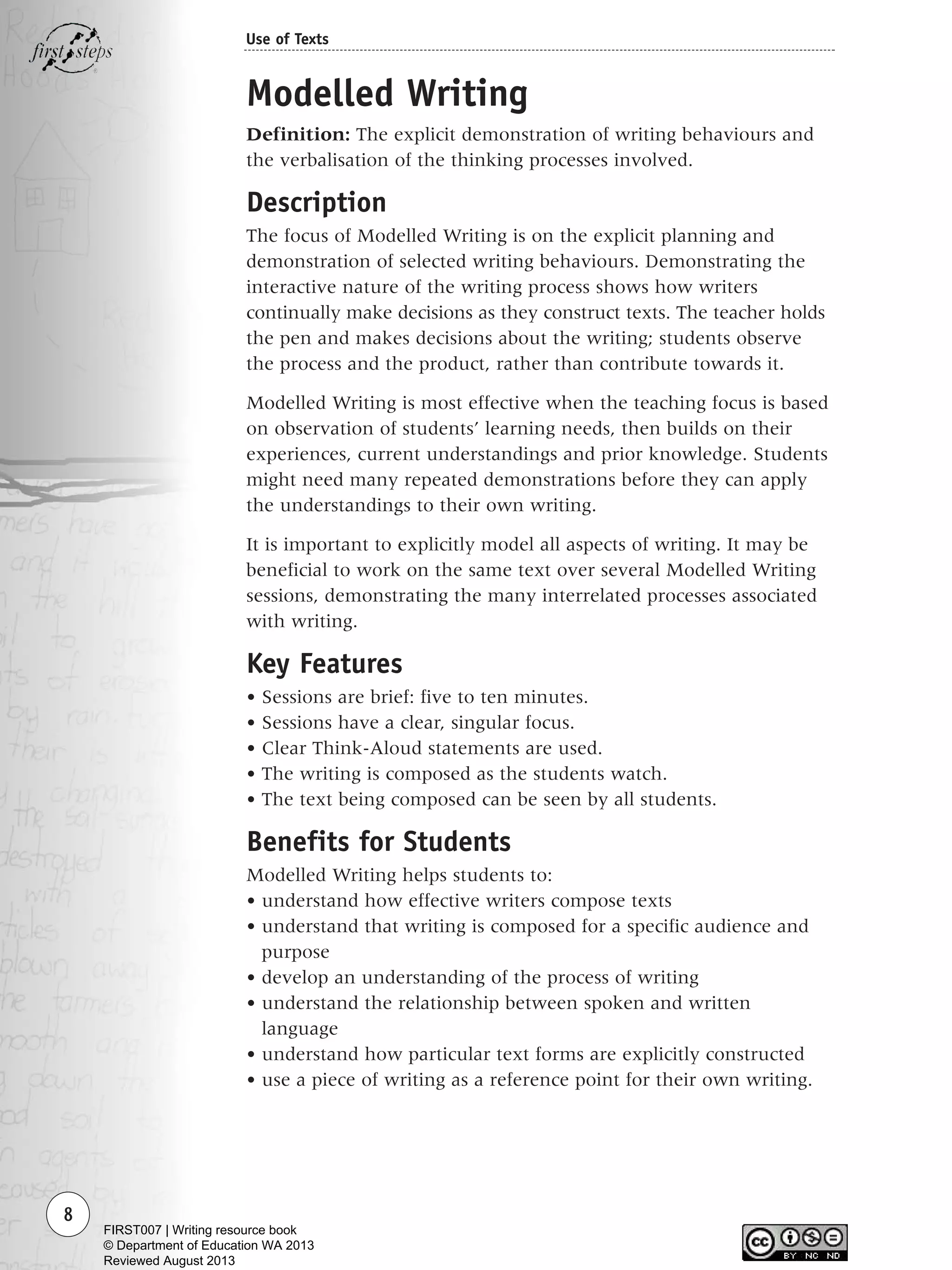 8
Use of Texts
Modelled Writing
Definition: The explicit demonstration of writing behaviours and
the verbalisation of the thinking processes involved.
Description
The focus of Modelled Writing is on the explicit planning and
demonstration of selected writing behaviours. Demonstrating the
interactive nature of the writing process shows how writers
continually make decisions as they construct texts. The teacher holds
the pen and makes decisions about the writing; students observe
the process and the product, rather than contribute towards it.
Modelled Writing is most effective when the teaching focus is based
on observation of students’ learning needs, then builds on their
experiences, current understandings and prior knowledge. Students
might need many repeated demonstrations before they can apply
the understandings to their own writing.
It is important to explicitly model all aspects of writing. It may be
beneficial to work on the same text over several Modelled Writing
sessions, demonstrating the many interrelated processes associated
with writing.
Key Features
• Sessions are brief: five to ten minutes.
• Sessions have a clear, singular focus.
• Clear Think-Aloud statements are used.
• The writing is composed as the students watch.
• The text being composed can be seen by all students.
Benefits for Students
Modelled Writing helps students to:
• understand how effective writers compose texts
• understand that writing is composed for a specific audience and
purpose
• develop an understanding of the process of writing
• understand the relationship between spoken and written
language
• understand how particular text forms are explicitly constructed
• use a piece of writing as a reference point for their own writing.
Writing Resource_chpt 1_FINAL 6/29/06 10:30 AM Page 8
FIRST007 | Writing resource book
© Department of Education WA 2013
Reviewed August 2013
 