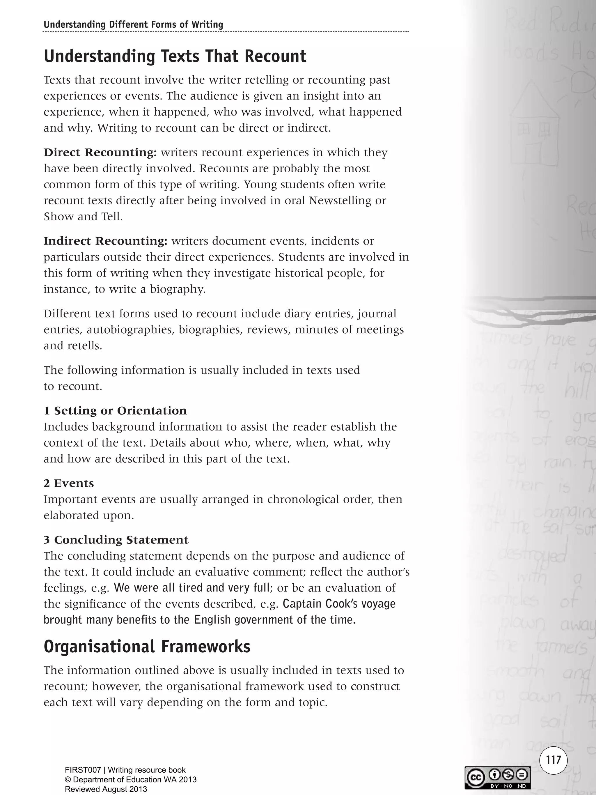 Understanding Different Forms of Writing
117
Understanding Texts That Recount
Texts that recount involve the writer retelling or recounting past
experiences or events. The audience is given an insight into an
experience, when it happened, who was involved, what happened
and why. Writing to recount can be direct or indirect.
Direct Recounting: writers recount experiences in which they
have been directly involved. Recounts are probably the most
common form of this type of writing. Young students often write
recount texts directly after being involved in oral Newstelling or
Show and Tell.
Indirect Recounting: writers document events, incidents or
particulars outside their direct experiences. Students are involved in
this form of writing when they investigate historical people, for
instance, to write a biography.
Different text forms used to recount include diary entries, journal
entries, autobiographies, biographies, reviews, minutes of meetings
and retells.
The following information is usually included in texts used
to recount.
1 Setting or Orientation
Includes background information to assist the reader establish the
context of the text. Details about who, where, when, what, why
and how are described in this part of the text.
2 Events
Important events are usually arranged in chronological order, then
elaborated upon.
3 Concluding Statement
The concluding statement depends on the purpose and audience of
the text. It could include an evaluative comment; reflect the author’s
feelings, e.g. We were all tired and very full; or be an evaluation of
the significance of the events described, e.g. Captain Cook’s voyage
brought many benefits to the English government of the time.
Organisational Frameworks
The information outlined above is usually included in texts used to
recount; however, the organisational framework used to construct
each text will vary depending on the form and topic.
Writing Resource_chpt 1_FINAL 6/29/06 10:34 AM Page 117
FIRST007 | Writing resource book
© Department of Education WA 2013
Reviewed August 2013
 