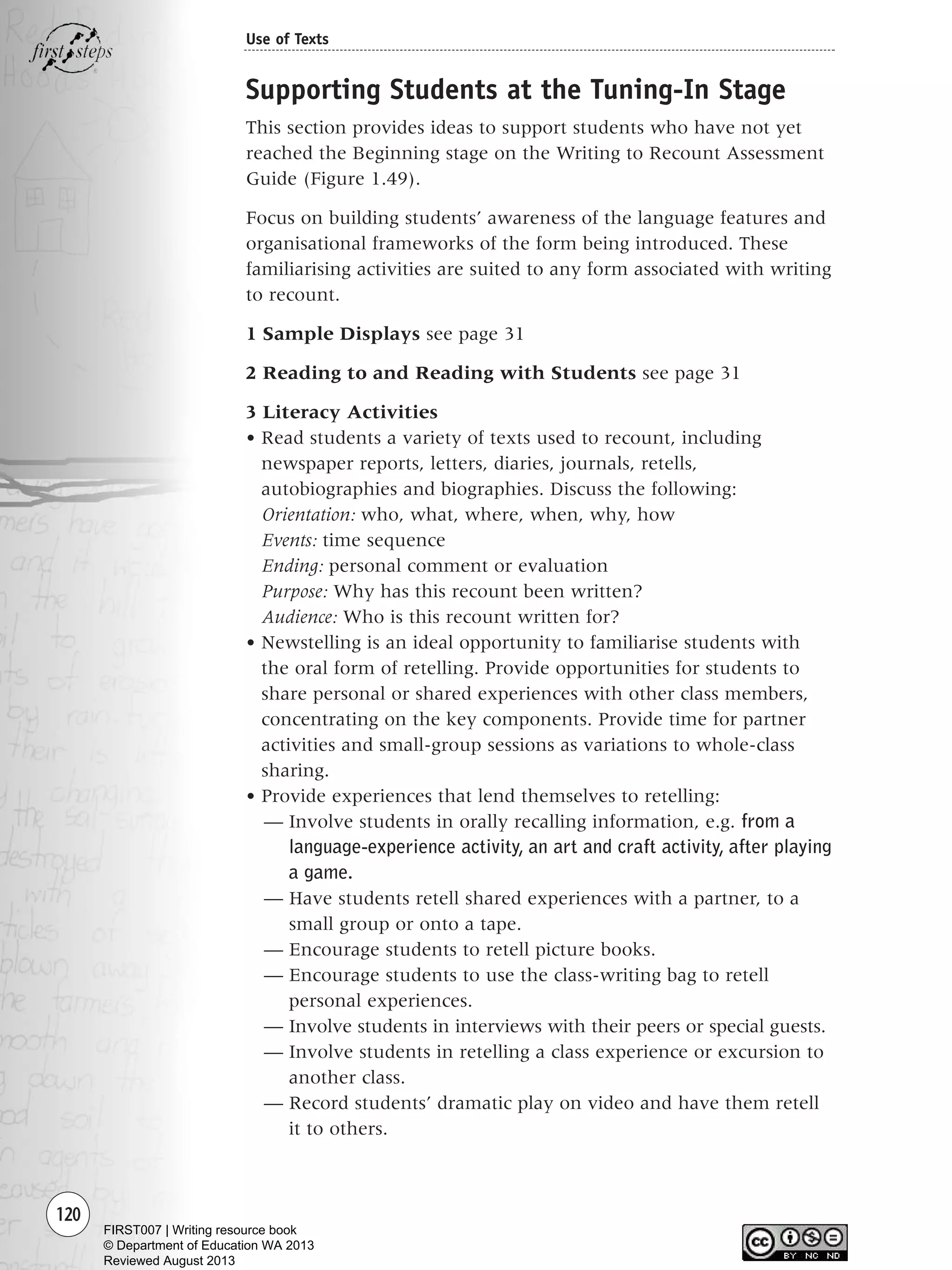 120
Use of Texts
Supporting Students at the Tuning-In Stage
This section provides ideas to support students who have not yet
reached the Beginning stage on the Writing to Recount Assessment
Guide (Figure 1.49).
Focus on building students’ awareness of the language features and
organisational frameworks of the form being introduced. These
familiarising activities are suited to any form associated with writing
to recount.
1 Sample Displays see page 31
2 Reading to and Reading with Students see page 31
3 Literacy Activities
• Read students a variety of texts used to recount, including
newspaper reports, letters, diaries, journals, retells,
autobiographies and biographies. Discuss the following:
Orientation: who, what, where, when, why, how
Events: time sequence
Ending: personal comment or evaluation
Purpose: Why has this recount been written?
Audience: Who is this recount written for?
• Newstelling is an ideal opportunity to familiarise students with
the oral form of retelling. Provide opportunities for students to
share personal or shared experiences with other class members,
concentrating on the key components. Provide time for partner
activities and small-group sessions as variations to whole-class
sharing.
• Provide experiences that lend themselves to retelling:
— Involve students in orally recalling information, e.g. from a
language-experience activity, an art and craft activity, after playing
a game.
— Have students retell shared experiences with a partner, to a
small group or onto a tape.
— Encourage students to retell picture books.
— Encourage students to use the class-writing bag to retell
personal experiences.
— Involve students in interviews with their peers or special guests.
— Involve students in retelling a class experience or excursion to
another class.
— Record students’ dramatic play on video and have them retell
it to others.
Writing Resource_chpt 1_FINAL 6/29/06 10:34 AM Page 120
FIRST007 | Writing resource book
© Department of Education WA 2013
Reviewed August 2013
 
