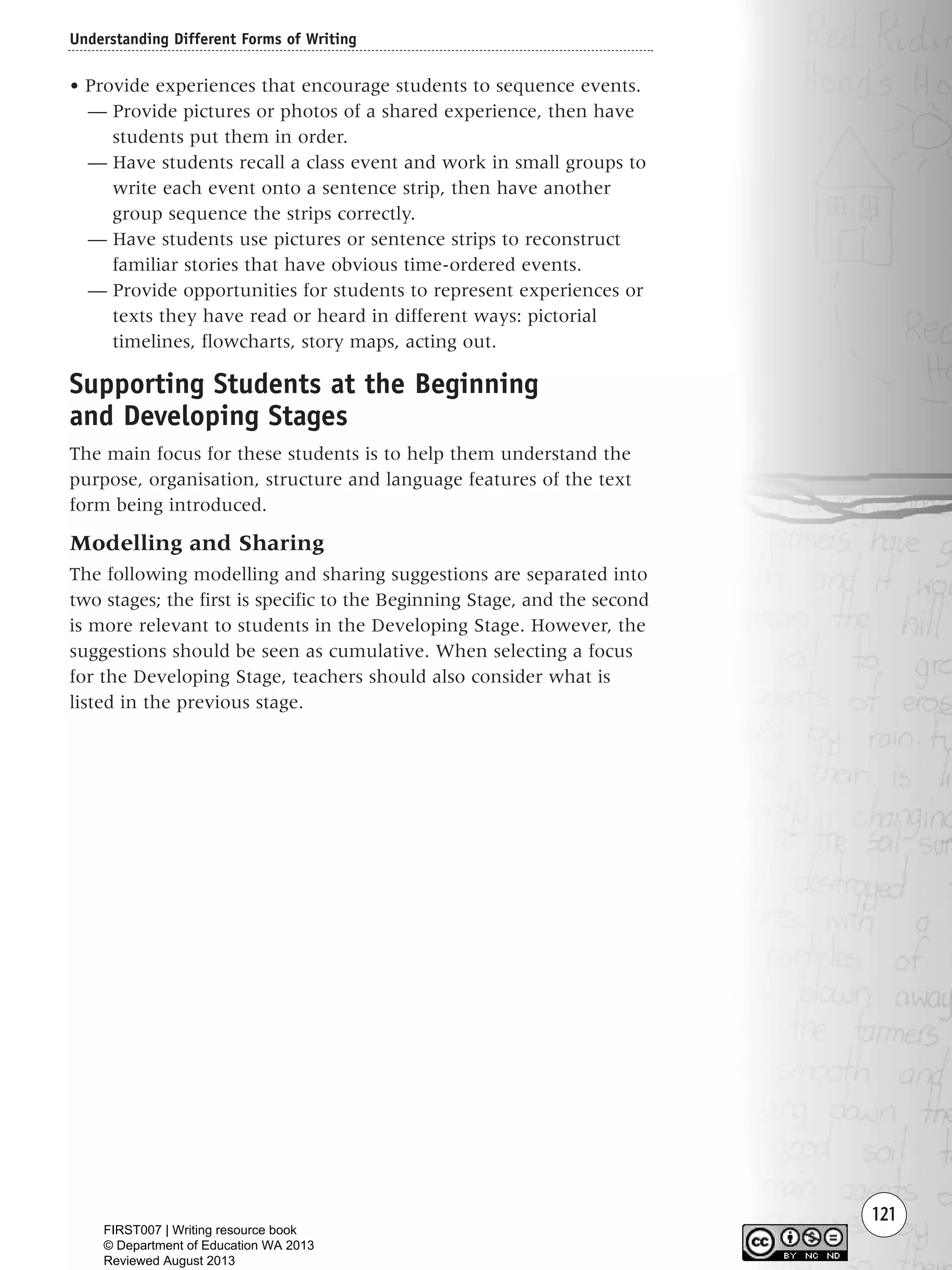 Understanding Different Forms of Writing
121
• Provide experiences that encourage students to sequence events.
— Provide pictures or photos of a shared experience, then have
students put them in order.
— Have students recall a class event and work in small groups to
write each event onto a sentence strip, then have another
group sequence the strips correctly.
— Have students use pictures or sentence strips to reconstruct
familiar stories that have obvious time-ordered events.
— Provide opportunities for students to represent experiences or
texts they have read or heard in different ways: pictorial
timelines, flowcharts, story maps, acting out.
Supporting Students at the Beginning
and Developing Stages
The main focus for these students is to help them understand the
purpose, organisation, structure and language features of the text
form being introduced.
Modelling and Sharing
The following modelling and sharing suggestions are separated into
two stages; the first is specific to the Beginning Stage, and the second
is more relevant to students in the Developing Stage. However, the
suggestions should be seen as cumulative. When selecting a focus
for the Developing Stage, teachers should also consider what is
listed in the previous stage.
Writing Resource_chpt 1_FINAL 6/29/06 10:34 AM Page 121
FIRST007 | Writing resource book
© Department of Education WA 2013
Reviewed August 2013
 