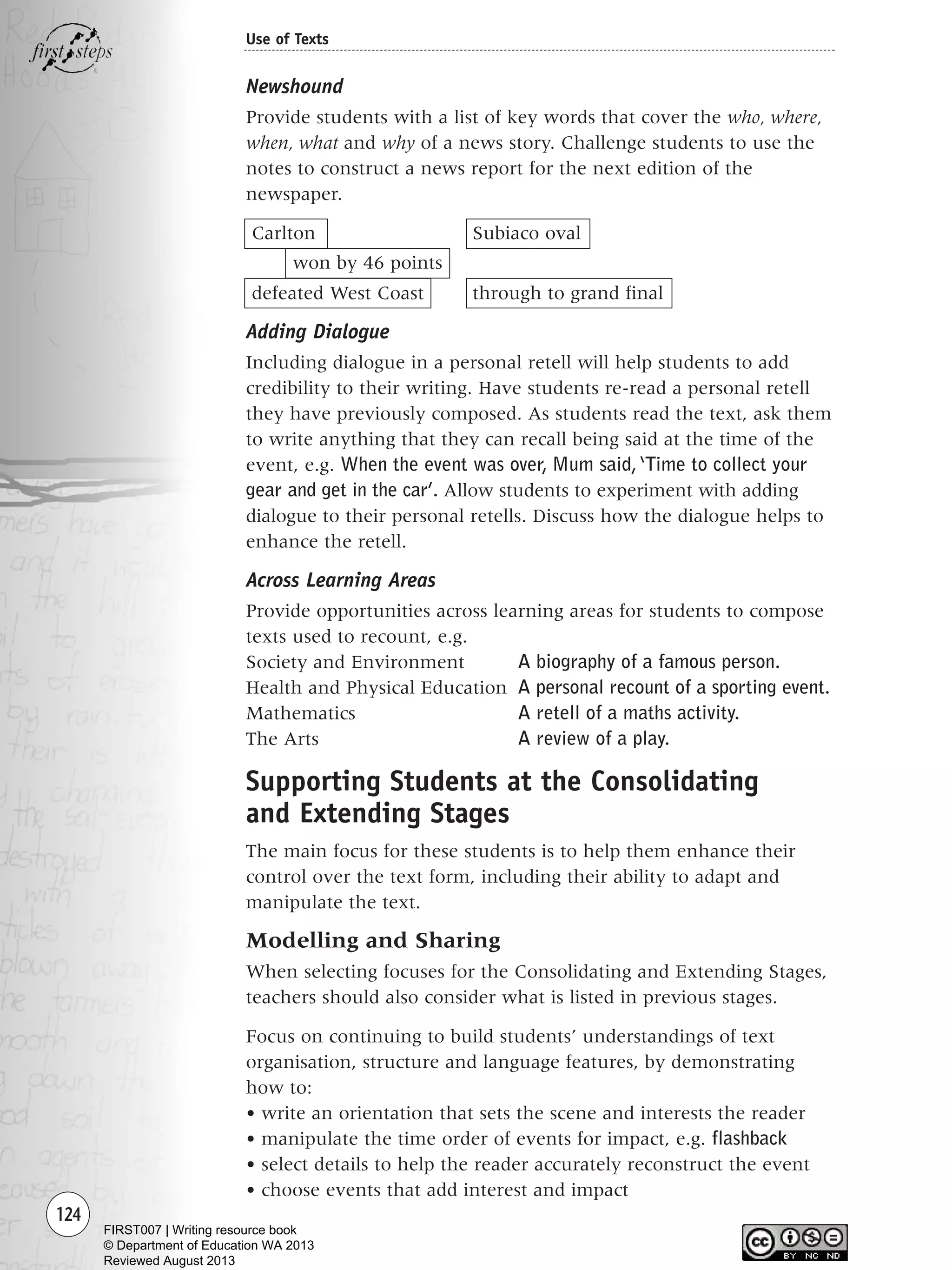 Newshound
Provide students with a list of key words that cover the who, where,
when, what and why of a news story. Challenge students to use the
notes to construct a news report for the next edition of the
newspaper.
Carlton Subiaco oval
won by 46 points
defeated West Coast through to grand final
Adding Dialogue
Including dialogue in a personal retell will help students to add
credibility to their writing. Have students re-read a personal retell
they have previously composed. As students read the text, ask them
to write anything that they can recall being said at the time of the
event, e.g. When the event was over, Mum said,‘Time to collect your
gear and get in the car’. Allow students to experiment with adding
dialogue to their personal retells. Discuss how the dialogue helps to
enhance the retell.
Across Learning Areas
Provide opportunities across learning areas for students to compose
texts used to recount, e.g.
Society and Environment A biography of a famous person.
Health and Physical Education A personal recount of a sporting event.
Mathematics A retell of a maths activity.
The Arts A review of a play.
Supporting Students at the Consolidating
and Extending Stages
The main focus for these students is to help them enhance their
control over the text form, including their ability to adapt and
manipulate the text.
Modelling and Sharing
When selecting focuses for the Consolidating and Extending Stages,
teachers should also consider what is listed in previous stages.
Focus on continuing to build students’ understandings of text
organisation, structure and language features, by demonstrating
how to:
• write an orientation that sets the scene and interests the reader
• manipulate the time order of events for impact, e.g. flashback
• select details to help the reader accurately reconstruct the event
• choose events that add interest and impact
124
Use of Texts
Writing Resource_chpt 1_FINAL 6/29/06 10:34 AM Page 124
FIRST007 | Writing resource book
© Department of Education WA 2013
Reviewed August 2013
 