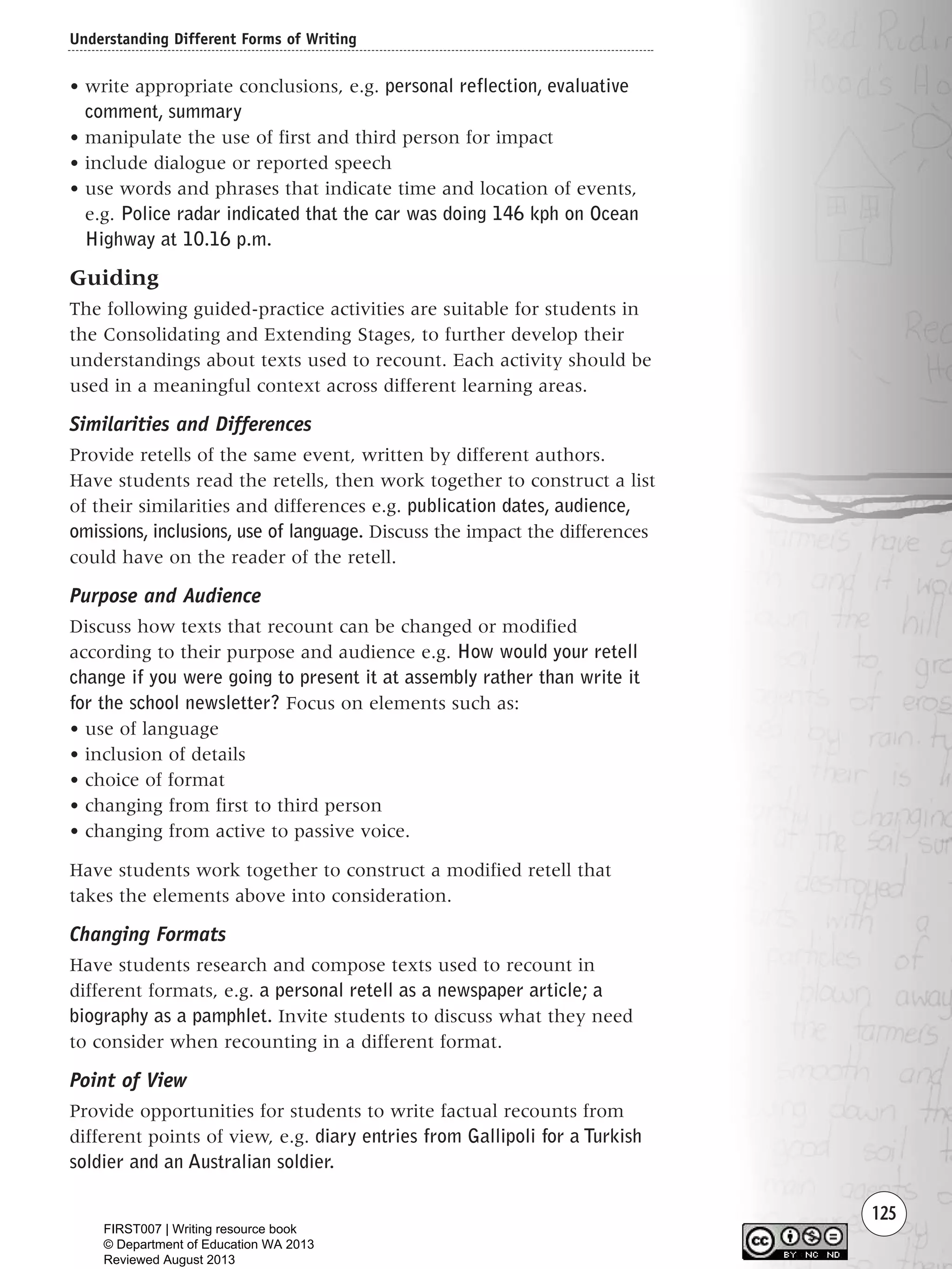 Understanding Different Forms of Writing
125
• write appropriate conclusions, e.g. personal reflection, evaluative
comment, summary
• manipulate the use of first and third person for impact
• include dialogue or reported speech
• use words and phrases that indicate time and location of events,
e.g. Police radar indicated that the car was doing 146 kph on Ocean
Highway at 10.16 p.m.
Guiding
The following guided-practice activities are suitable for students in
the Consolidating and Extending Stages, to further develop their
understandings about texts used to recount. Each activity should be
used in a meaningful context across different learning areas.
Similarities and Differences
Provide retells of the same event, written by different authors.
Have students read the retells, then work together to construct a list
of their similarities and differences e.g. publication dates, audience,
omissions, inclusions, use of language. Discuss the impact the differences
could have on the reader of the retell.
Purpose and Audience
Discuss how texts that recount can be changed or modified
according to their purpose and audience e.g. How would your retell
change if you were going to present it at assembly rather than write it
for the school newsletter? Focus on elements such as:
• use of language
• inclusion of details
• choice of format
• changing from first to third person
• changing from active to passive voice.
Have students work together to construct a modified retell that
takes the elements above into consideration.
Changing Formats
Have students research and compose texts used to recount in
different formats, e.g. a personal retell as a newspaper article; a
biography as a pamphlet. Invite students to discuss what they need
to consider when recounting in a different format.
Point of View
Provide opportunities for students to write factual recounts from
different points of view, e.g. diary entries from Gallipoli for a Turkish
soldier and an Australian soldier.
Writing Resource_chpt 1_FINAL 6/29/06 10:34 AM Page 125
FIRST007 | Writing resource book
© Department of Education WA 2013
Reviewed August 2013
 