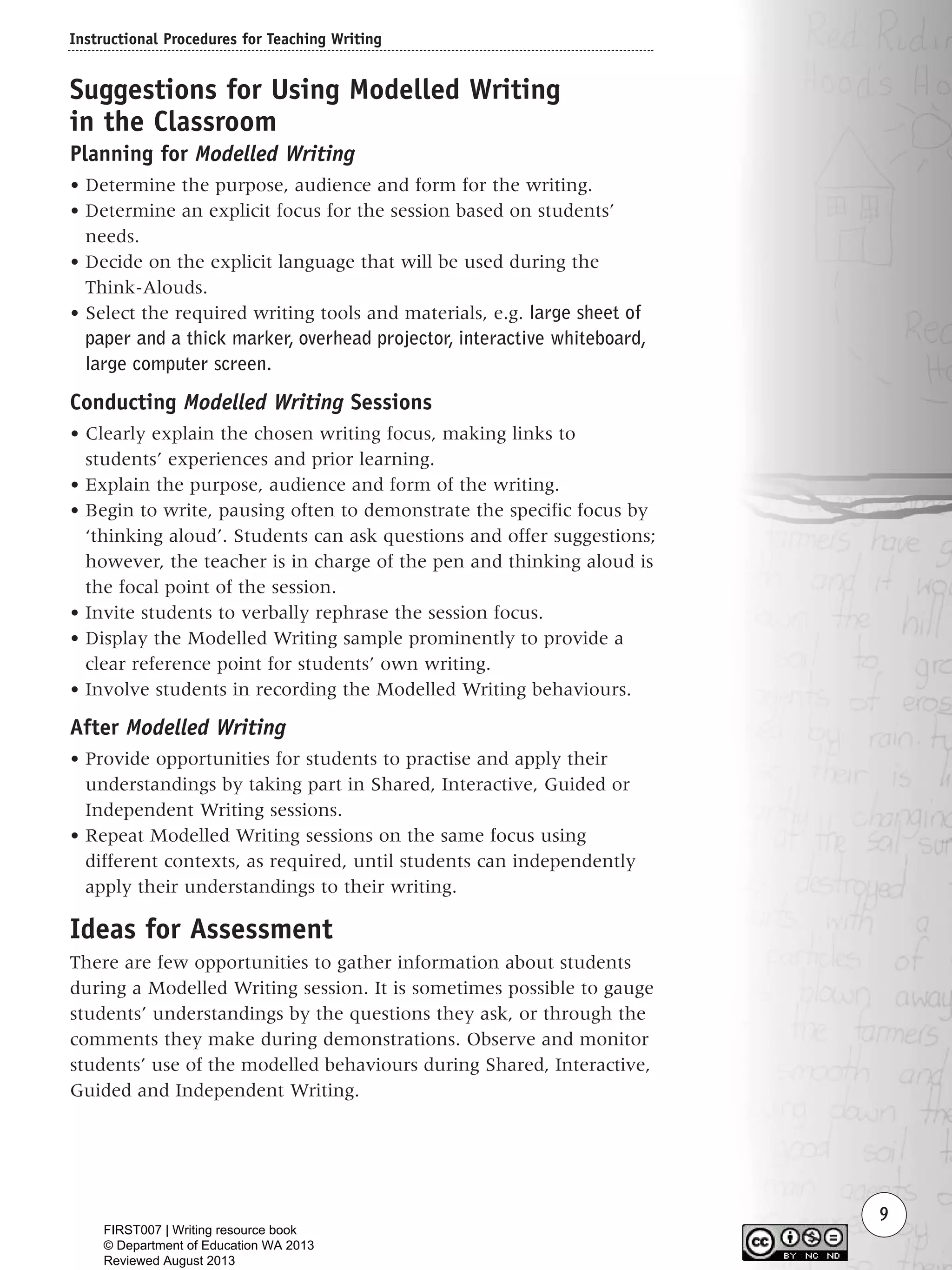 Instructional Procedures for Teaching Writing
9
Suggestions for Using Modelled Writing
in the Classroom
Planning for Modelled Writing
• Determine the purpose, audience and form for the writing.
• Determine an explicit focus for the session based on students’
needs.
• Decide on the explicit language that will be used during the
Think-Alouds.
• Select the required writing tools and materials, e.g. large sheet of
paper and a thick marker, overhead projector, interactive whiteboard,
large computer screen.
Conducting Modelled Writing Sessions
• Clearly explain the chosen writing focus, making links to
students’ experiences and prior learning.
• Explain the purpose, audience and form of the writing.
• Begin to write, pausing often to demonstrate the specific focus by
‘thinking aloud’. Students can ask questions and offer suggestions;
however, the teacher is in charge of the pen and thinking aloud is
the focal point of the session.
• Invite students to verbally rephrase the session focus.
• Display the Modelled Writing sample prominently to provide a
clear reference point for students’ own writing.
• Involve students in recording the Modelled Writing behaviours.
After Modelled Writing
• Provide opportunities for students to practise and apply their
understandings by taking part in Shared, Interactive, Guided or
Independent Writing sessions.
• Repeat Modelled Writing sessions on the same focus using
different contexts, as required, until students can independently
apply their understandings to their writing.
Ideas for Assessment
There are few opportunities to gather information about students
during a Modelled Writing session. It is sometimes possible to gauge
students’ understandings by the questions they ask, or through the
comments they make during demonstrations. Observe and monitor
students’ use of the modelled behaviours during Shared, Interactive,
Guided and Independent Writing.
Writing Resource_chpt 1_FINAL 6/29/06 10:30 AM Page 9
FIRST007 | Writing resource book
© Department of Education WA 2013
Reviewed August 2013
 