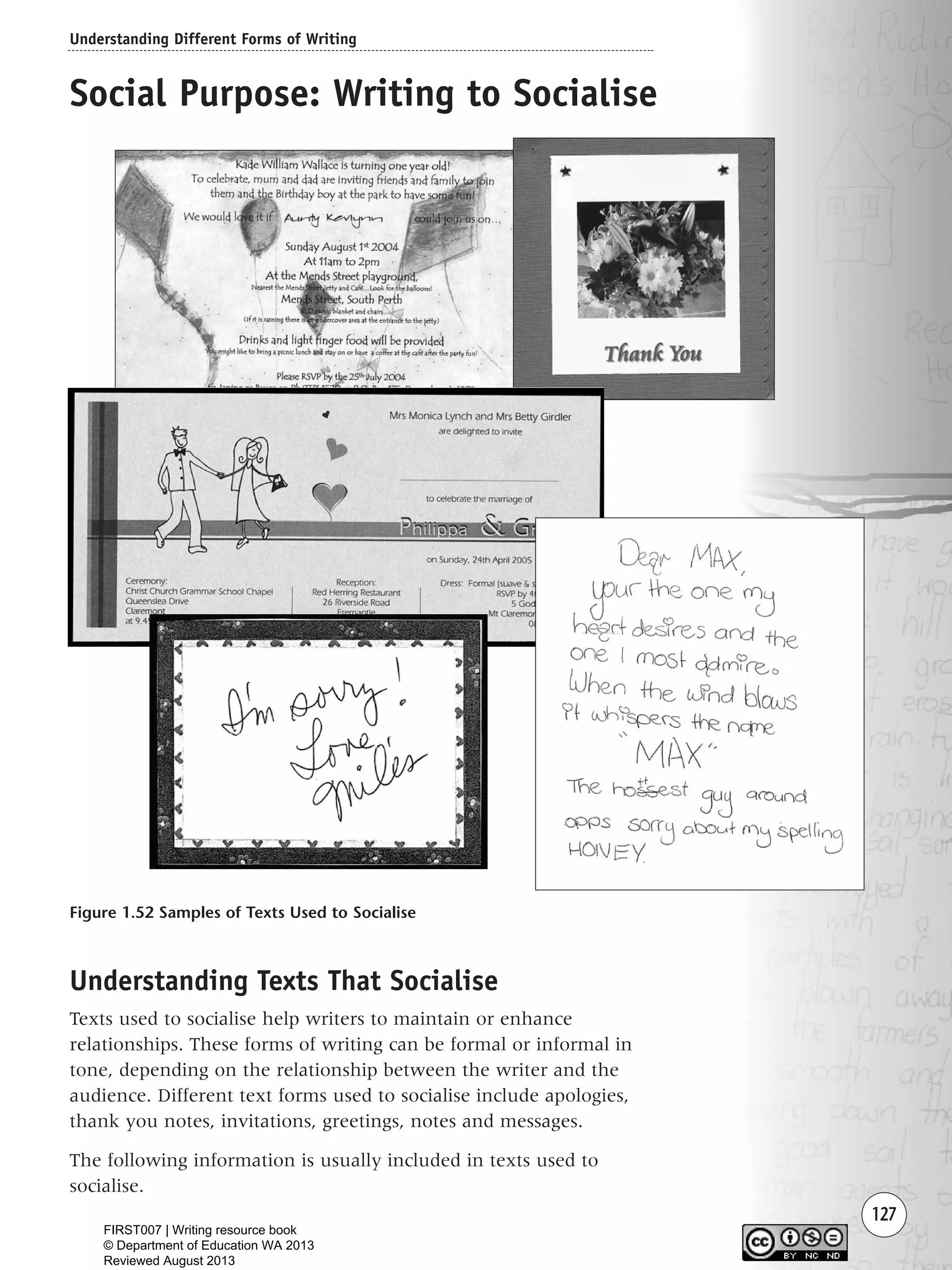 Understanding Different Forms of Writing
127
Social Purpose: Writing to Socialise
Figure 1.52 Samples of Texts Used to Socialise
Understanding Texts That Socialise
Texts used to socialise help writers to maintain or enhance
relationships. These forms of writing can be formal or informal in
tone, depending on the relationship between the writer and the
audience. Different text forms used to socialise include apologies,
thank you notes, invitations, greetings, notes and messages.
The following information is usually included in texts used to
socialise.
Writing Resource_chpt 1_FINAL 6/29/06 10:34 AM Page 127
FIRST007 | Writing resource book
© Department of Education WA 2013
Reviewed August 2013
 
