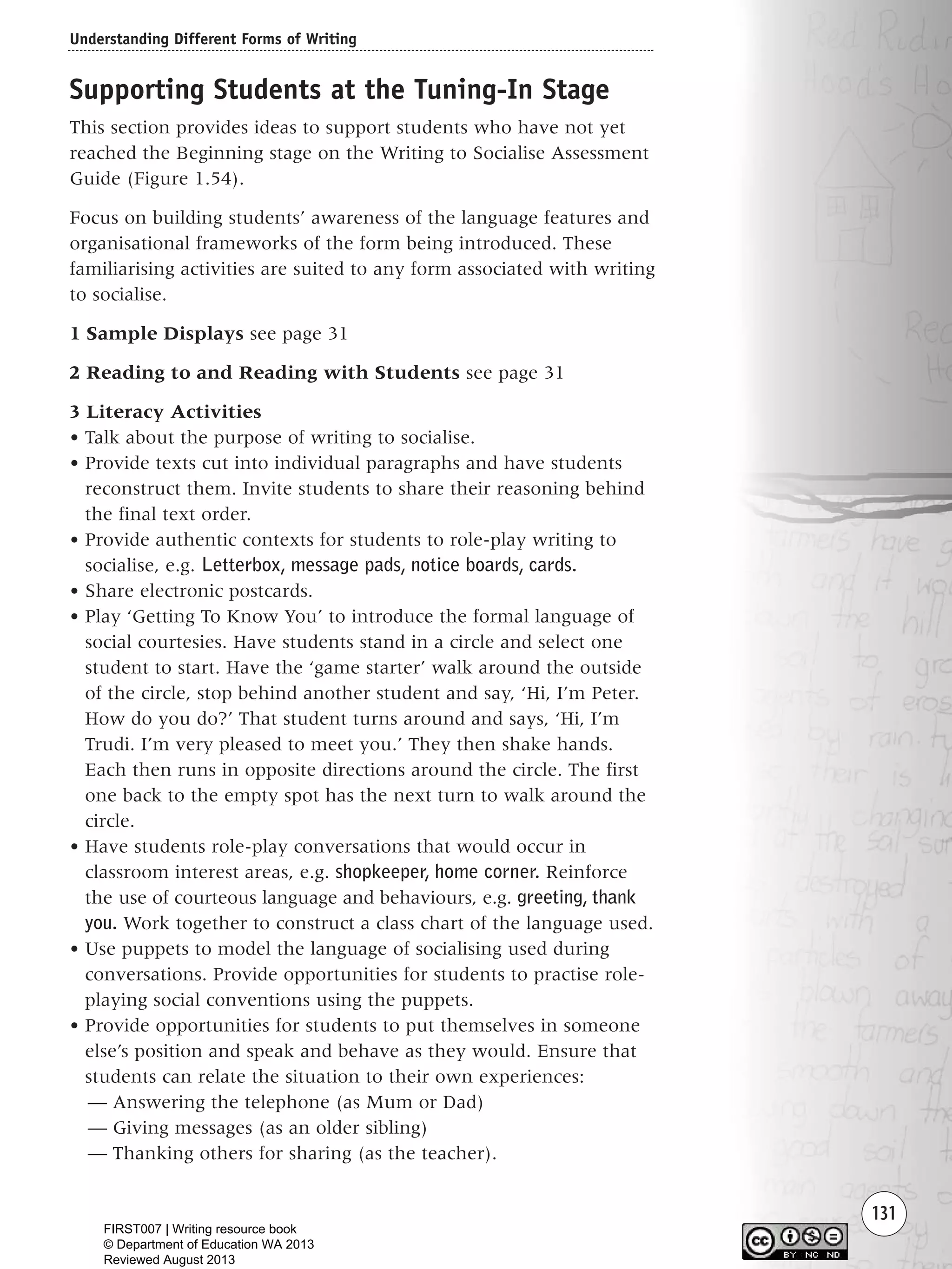 Understanding Different Forms of Writing
131
Supporting Students at the Tuning-In Stage
This section provides ideas to support students who have not yet
reached the Beginning stage on the Writing to Socialise Assessment
Guide (Figure 1.54).
Focus on building students’ awareness of the language features and
organisational frameworks of the form being introduced. These
familiarising activities are suited to any form associated with writing
to socialise.
1 Sample Displays see page 31
2 Reading to and Reading with Students see page 31
3 Literacy Activities
• Talk about the purpose of writing to socialise.
• Provide texts cut into individual paragraphs and have students
reconstruct them. Invite students to share their reasoning behind
the final text order.
• Provide authentic contexts for students to role-play writing to
socialise, e.g. Letterbox, message pads, notice boards, cards.
• Share electronic postcards.
• Play ‘Getting To Know You’ to introduce the formal language of
social courtesies. Have students stand in a circle and select one
student to start. Have the ‘game starter’ walk around the outside
of the circle, stop behind another student and say, ‘Hi, I’m Peter.
How do you do?’ That student turns around and says, ‘Hi, I’m
Trudi. I’m very pleased to meet you.’ They then shake hands.
Each then runs in opposite directions around the circle. The first
one back to the empty spot has the next turn to walk around the
circle.
• Have students role-play conversations that would occur in
classroom interest areas, e.g. shopkeeper, home corner. Reinforce
the use of courteous language and behaviours, e.g. greeting, thank
you. Work together to construct a class chart of the language used.
• Use puppets to model the language of socialising used during
conversations. Provide opportunities for students to practise role-
playing social conventions using the puppets.
• Provide opportunities for students to put themselves in someone
else’s position and speak and behave as they would. Ensure that
students can relate the situation to their own experiences:
— Answering the telephone (as Mum or Dad)
— Giving messages (as an older sibling)
— Thanking others for sharing (as the teacher).
Writing Resource_chpt 1_FINAL 6/29/06 10:34 AM Page 131
FIRST007 | Writing resource book
© Department of Education WA 2013
Reviewed August 2013
 