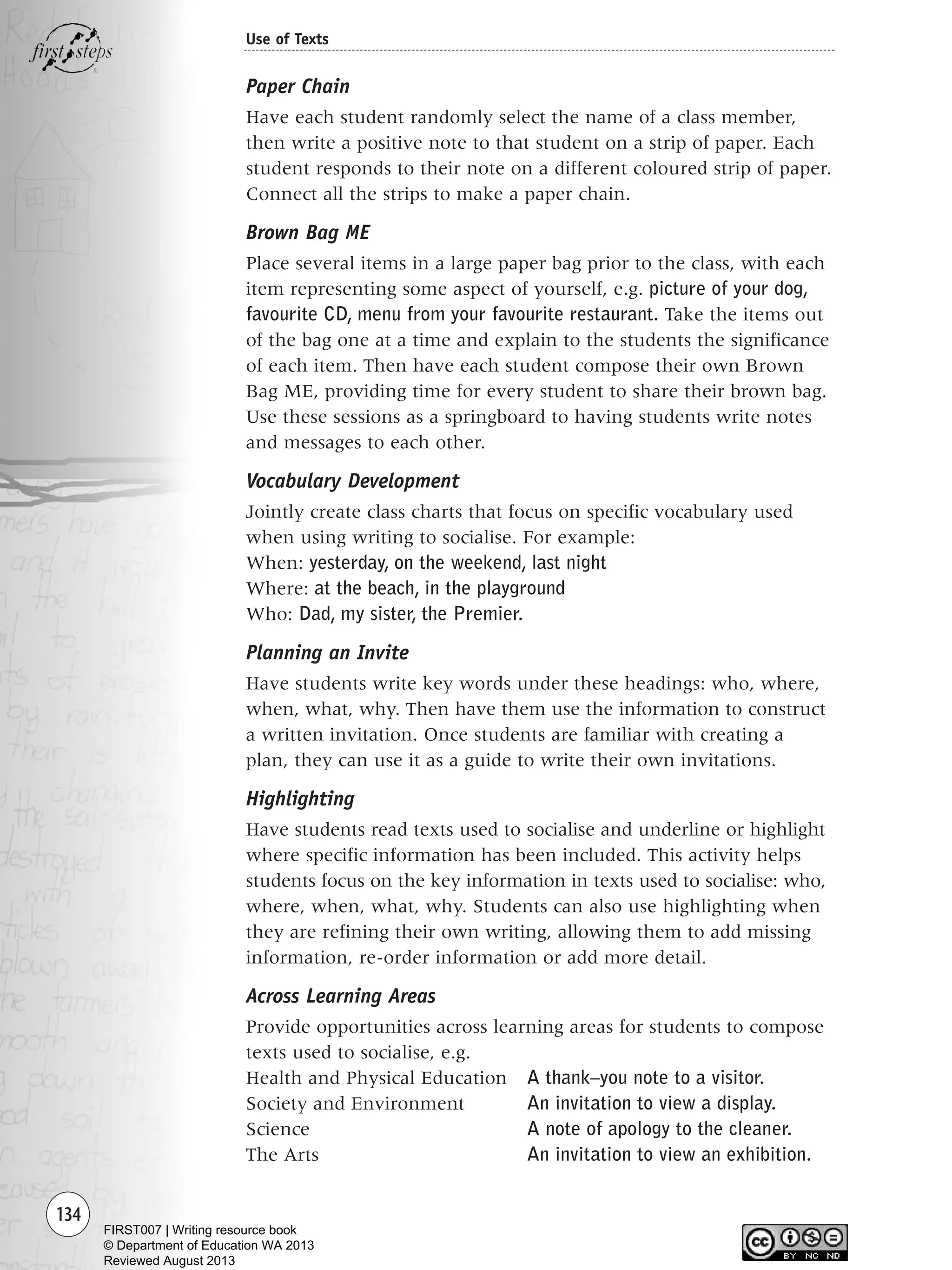134
Use of Texts
Paper Chain
Have each student randomly select the name of a class member,
then write a positive note to that student on a strip of paper. Each
student responds to their note on a different coloured strip of paper.
Connect all the strips to make a paper chain.
Brown Bag ME
Place several items in a large paper bag prior to the class, with each
item representing some aspect of yourself, e.g. picture of your dog,
favourite CD, menu from your favourite restaurant. Take the items out
of the bag one at a time and explain to the students the significance
of each item. Then have each student compose their own Brown
Bag ME, providing time for every student to share their brown bag.
Use these sessions as a springboard to having students write notes
and messages to each other.
Vocabulary Development
Jointly create class charts that focus on specific vocabulary used
when using writing to socialise. For example:
When: yesterday, on the weekend, last night
Where: at the beach, in the playground
Who: Dad, my sister, the Premier.
Planning an Invite
Have students write key words under these headings: who, where,
when, what, why. Then have them use the information to construct
a written invitation. Once students are familiar with creating a
plan, they can use it as a guide to write their own invitations.
Highlighting
Have students read texts used to socialise and underline or highlight
where specific information has been included. This activity helps
students focus on the key information in texts used to socialise: who,
where, when, what, why. Students can also use highlighting when
they are refining their own writing, allowing them to add missing
information, re-order information or add more detail.
Across Learning Areas
Provide opportunities across learning areas for students to compose
texts used to socialise, e.g.
Health and Physical Education A thank–you note to a visitor.
Society and Environment An invitation to view a display.
Science A note of apology to the cleaner.
The Arts An invitation to view an exhibition.
Writing Resource_chpt 1_FINAL 6/29/06 10:34 AM Page 134
FIRST007 | Writing resource book
© Department of Education WA 2013
Reviewed August 2013
 