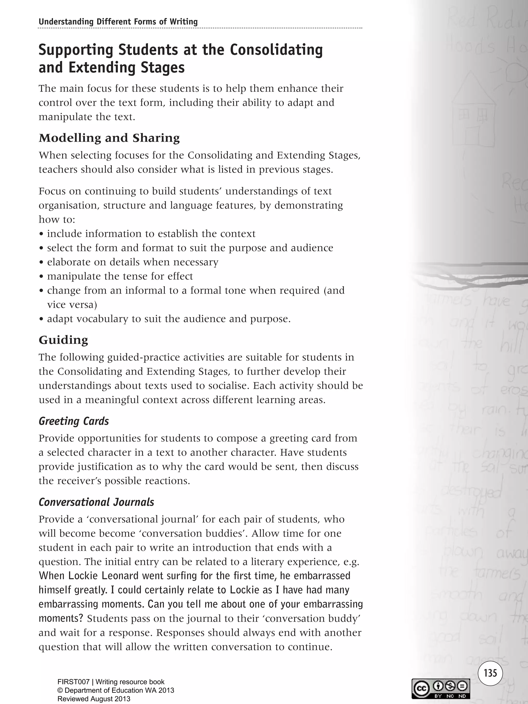 Understanding Different Forms of Writing
135
Supporting Students at the Consolidating
and Extending Stages
The main focus for these students is to help them enhance their
control over the text form, including their ability to adapt and
manipulate the text.
Modelling and Sharing
When selecting focuses for the Consolidating and Extending Stages,
teachers should also consider what is listed in previous stages.
Focus on continuing to build students’ understandings of text
organisation, structure and language features, by demonstrating
how to:
• include information to establish the context
• select the form and format to suit the purpose and audience
• elaborate on details when necessary
• manipulate the tense for effect
• change from an informal to a formal tone when required (and
vice versa)
• adapt vocabulary to suit the audience and purpose.
Guiding
The following guided-practice activities are suitable for students in
the Consolidating and Extending Stages, to further develop their
understandings about texts used to socialise. Each activity should be
used in a meaningful context across different learning areas.
Greeting Cards
Provide opportunities for students to compose a greeting card from
a selected character in a text to another character. Have students
provide justification as to why the card would be sent, then discuss
the receiver’s possible reactions.
Conversational Journals
Provide a ‘conversational journal’ for each pair of students, who
will become become ‘conversation buddies’. Allow time for one
student in each pair to write an introduction that ends with a
question. The initial entry can be related to a literary experience, e.g.
When Lockie Leonard went surfing for the first time, he embarrassed
himself greatly. I could certainly relate to Lockie as I have had many
embarrassing moments. Can you tell me about one of your embarrassing
moments? Students pass on the journal to their ‘conversation buddy’
and wait for a response. Responses should always end with another
question that will allow the written conversation to continue.
Writing Resource_chpt 1_FINAL 6/29/06 10:34 AM Page 135
FIRST007 | Writing resource book
© Department of Education WA 2013
Reviewed August 2013
 