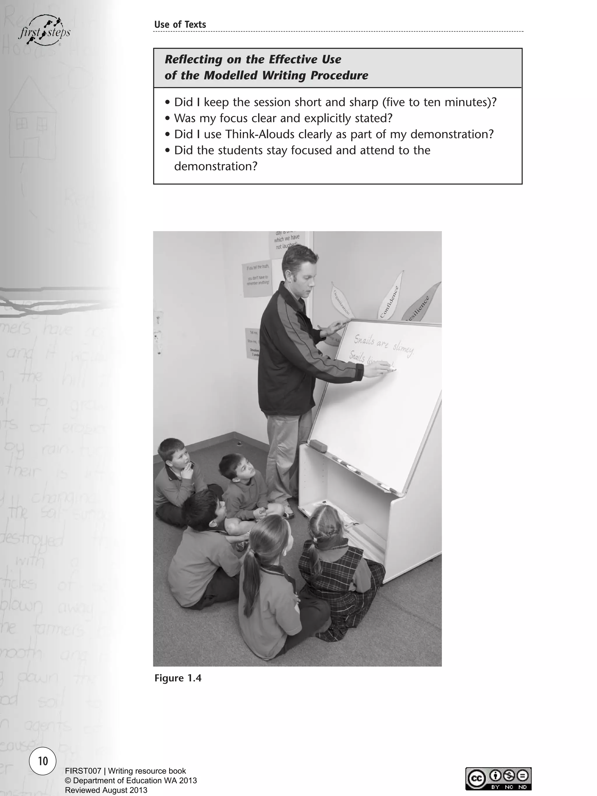 10
Use of Texts
• Did I keep the session short and sharp (five to ten minutes)?
• Was my focus clear and explicitly stated?
• Did I use Think-Alouds clearly as part of my demonstration?
• Did the students stay focused and attend to the
demonstration?
Figure 1.4
Reflecting on the Effective Use
of the Modelled Writing Procedure
Writing Resource_chpt 1_FINAL 6/29/06 10:30 AM Page 10
FIRST007 | Writing resource book
© Department of Education WA 2013
Reviewed August 2013
 
