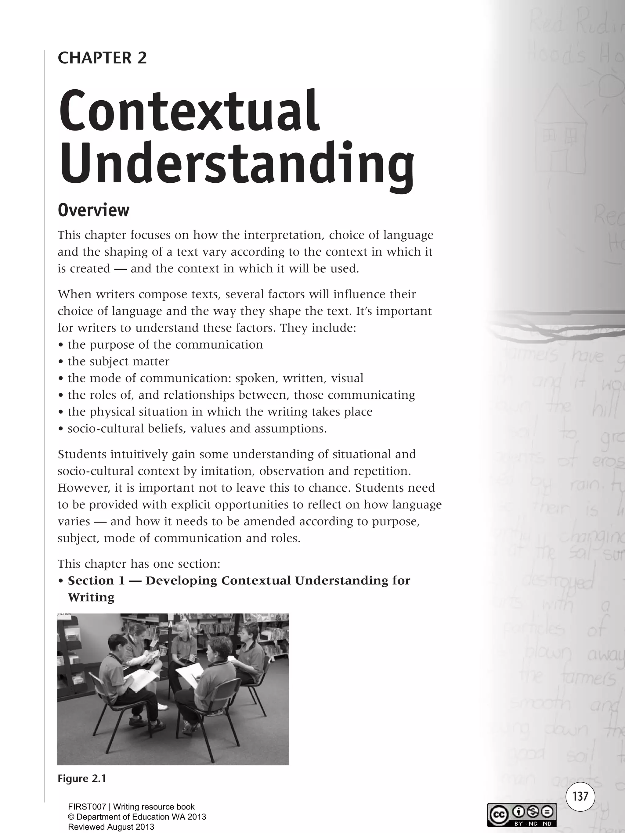 137
CHAPTER 2
Overview
This chapter focuses on how the interpretation, choice of language
and the shaping of a text vary according to the context in which it
is created — and the context in which it will be used.
When writers compose texts, several factors will influence their
choice of language and the way they shape the text. It’s important
for writers to understand these factors. They include:
• the purpose of the communication
• the subject matter
• the mode of communication: spoken, written, visual
• the roles of, and relationships between, those communicating
• the physical situation in which the writing takes place
• socio-cultural beliefs, values and assumptions.
Students intuitively gain some understanding of situational and
socio-cultural context by imitation, observation and repetition.
However, it is important not to leave this to chance. Students need
to be provided with explicit opportunities to reflect on how language
varies — and how it needs to be amended according to purpose,
subject, mode of communication and roles.
This chapter has one section:
• Section 1 — Developing Contextual Understanding for
Writing
Figure 2.1
Contextual
Understanding
Writing Resource_chpt 2-3FINAL 6/29/06 10:45 AM Page 137
FIRST007 | Writing resource book
© Department of Education WA 2013
Reviewed August 2013
 