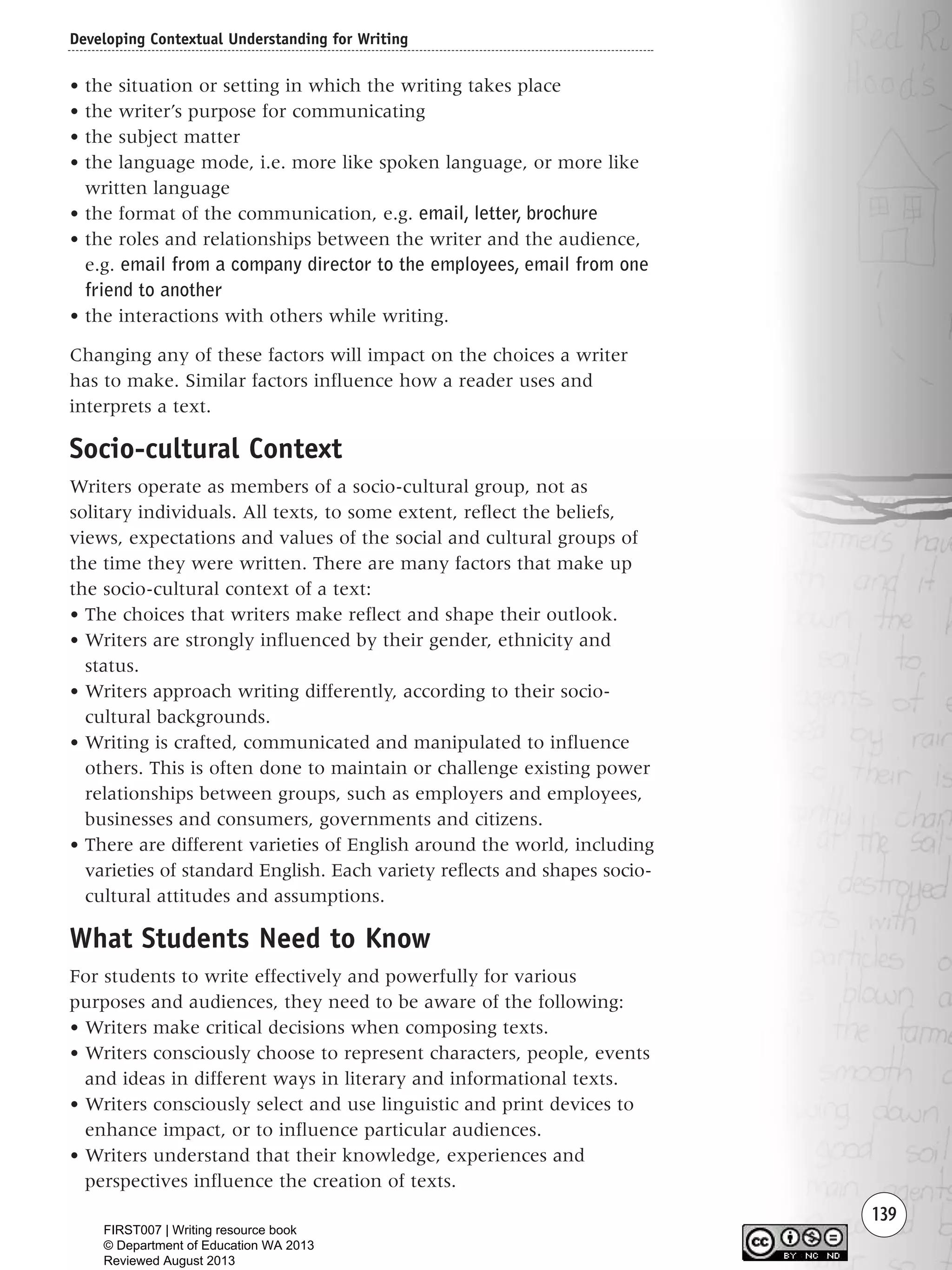 Developing Contextual Understanding for Writing
139
• the situation or setting in which the writing takes place
• the writer’s purpose for communicating
• the subject matter
• the language mode, i.e. more like spoken language, or more like
written language
• the format of the communication, e.g. email, letter, brochure
• the roles and relationships between the writer and the audience,
e.g. email from a company director to the employees, email from one
friend to another
• the interactions with others while writing.
Changing any of these factors will impact on the choices a writer
has to make. Similar factors influence how a reader uses and
interprets a text.
Socio-cultural Context
Writers operate as members of a socio-cultural group, not as
solitary individuals. All texts, to some extent, reflect the beliefs,
views, expectations and values of the social and cultural groups of
the time they were written. There are many factors that make up
the socio-cultural context of a text:
• The choices that writers make reflect and shape their outlook.
• Writers are strongly influenced by their gender, ethnicity and
status.
• Writers approach writing differently, according to their socio-
cultural backgrounds.
• Writing is crafted, communicated and manipulated to influence
others. This is often done to maintain or challenge existing power
relationships between groups, such as employers and employees,
businesses and consumers, governments and citizens.
• There are different varieties of English around the world, including
varieties of standard English. Each variety reflects and shapes socio-
cultural attitudes and assumptions.
What Students Need to Know
For students to write effectively and powerfully for various
purposes and audiences, they need to be aware of the following:
• Writers make critical decisions when composing texts.
• Writers consciously choose to represent characters, people, events
and ideas in different ways in literary and informational texts.
• Writers consciously select and use linguistic and print devices to
enhance impact, or to influence particular audiences.
• Writers understand that their knowledge, experiences and
perspectives influence the creation of texts.
Writing Resource_chpt 2-3FINAL 6/29/06 10:45 AM Page 139
FIRST007 | Writing resource book
© Department of Education WA 2013
Reviewed August 2013
 