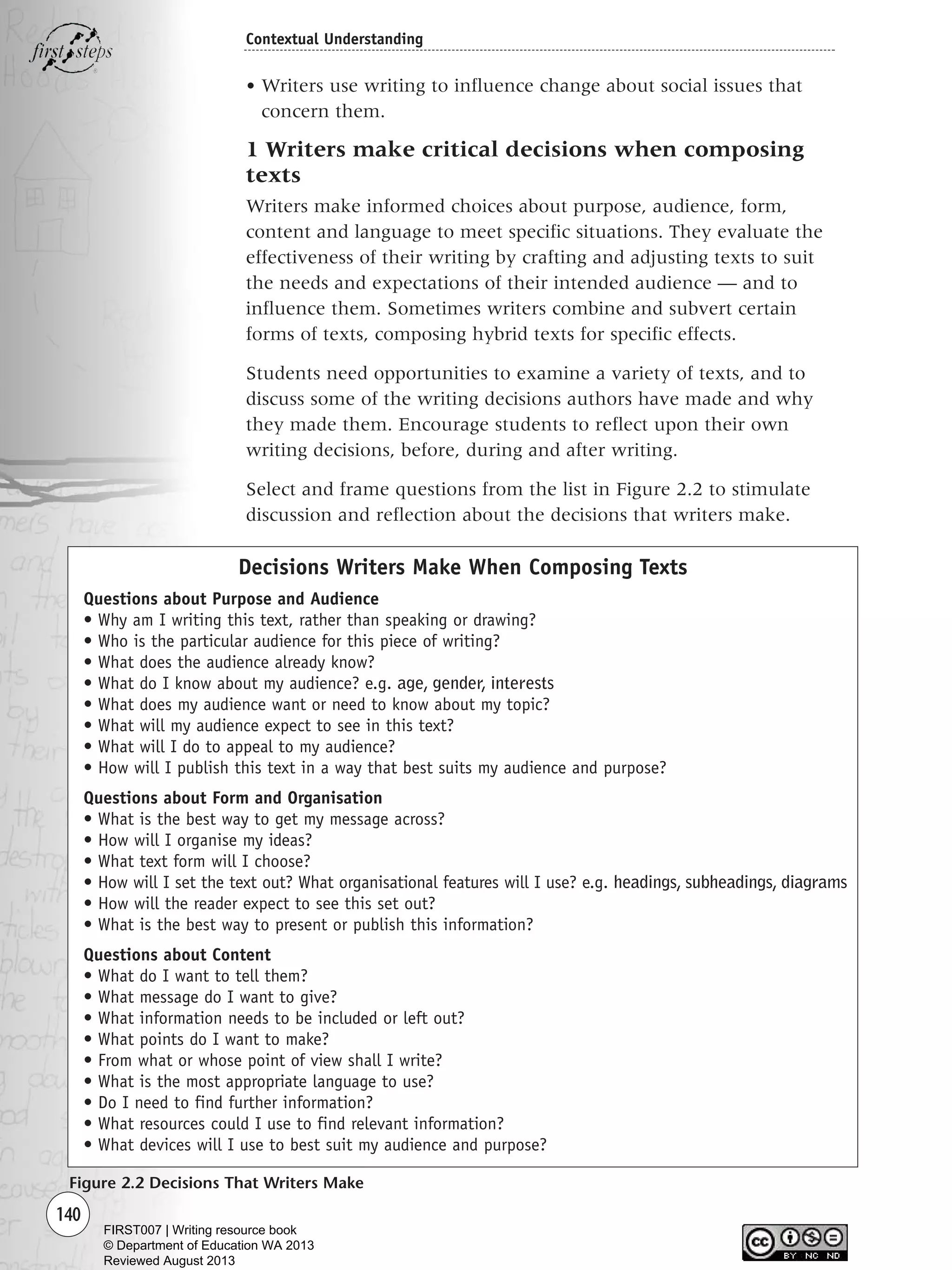 140
Contextual Understanding
• Writers use writing to influence change about social issues that
concern them.
1 Writers make critical decisions when composing
texts
Writers make informed choices about purpose, audience, form,
content and language to meet specific situations. They evaluate the
effectiveness of their writing by crafting and adjusting texts to suit
the needs and expectations of their intended audience — and to
influence them. Sometimes writers combine and subvert certain
forms of texts, composing hybrid texts for specific effects.
Students need opportunities to examine a variety of texts, and to
discuss some of the writing decisions authors have made and why
they made them. Encourage students to reflect upon their own
writing decisions, before, during and after writing.
Select and frame questions from the list in Figure 2.2 to stimulate
discussion and reflection about the decisions that writers make.
Figure 2.2 Decisions That Writers Make
Decisions Writers Make When Composing Texts
Questions about Purpose and Audience
• Why am I writing this text, rather than speaking or drawing?
• Who is the particular audience for this piece of writing?
• What does the audience already know?
• What do I know about my audience? e.g. age, gender, interests
• What does my audience want or need to know about my topic?
• What will my audience expect to see in this text?
• What will I do to appeal to my audience?
• How will I publish this text in a way that best suits my audience and purpose?
Questions about Form and Organisation
• What is the best way to get my message across?
• How will I organise my ideas?
• What text form will I choose?
• How will I set the text out? What organisational features will I use? e.g. headings, subheadings, diagrams
• How will the reader expect to see this set out?
• What is the best way to present or publish this information?
Questions about Content
• What do I want to tell them?
• What message do I want to give?
• What information needs to be included or left out?
• What points do I want to make?
• From what or whose point of view shall I write?
• What is the most appropriate language to use?
• Do I need to find further information?
• What resources could I use to find relevant information?
• What devices will I use to best suit my audience and purpose?
Writing Resource_chpt 2-3FINAL 6/29/06 10:45 AM Page 140
FIRST007 | Writing resource book
© Department of Education WA 2013
Reviewed August 2013
 