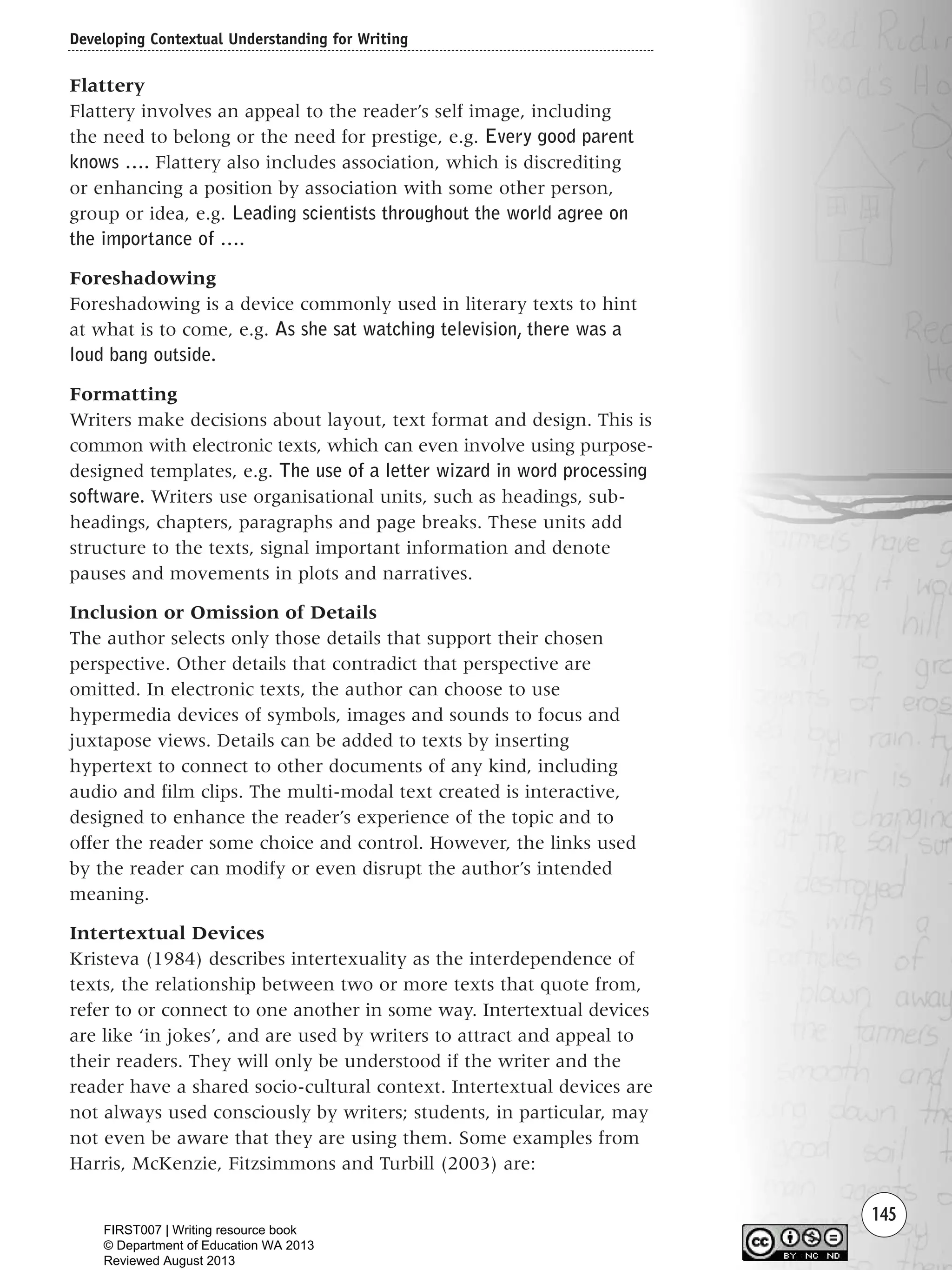 145
Flattery
Flattery involves an appeal to the reader’s self image, including
the need to belong or the need for prestige, e.g. Every good parent
knows …. Flattery also includes association, which is discrediting
or enhancing a position by association with some other person,
group or idea, e.g. Leading scientists throughout the world agree on
the importance of ….
Foreshadowing
Foreshadowing is a device commonly used in literary texts to hint
at what is to come, e.g. As she sat watching television, there was a
loud bang outside.
Formatting
Writers make decisions about layout, text format and design. This is
common with electronic texts, which can even involve using purpose-
designed templates, e.g. The use of a letter wizard in word processing
software. Writers use organisational units, such as headings, sub-
headings, chapters, paragraphs and page breaks. These units add
structure to the texts, signal important information and denote
pauses and movements in plots and narratives.
Inclusion or Omission of Details
The author selects only those details that support their chosen
perspective. Other details that contradict that perspective are
omitted. In electronic texts, the author can choose to use
hypermedia devices of symbols, images and sounds to focus and
juxtapose views. Details can be added to texts by inserting
hypertext to connect to other documents of any kind, including
audio and film clips. The multi-modal text created is interactive,
designed to enhance the reader’s experience of the topic and to
offer the reader some choice and control. However, the links used
by the reader can modify or even disrupt the author’s intended
meaning.
Intertextual Devices
Kristeva (1984) describes intertexuality as the interdependence of
texts, the relationship between two or more texts that quote from,
refer to or connect to one another in some way. Intertextual devices
are like ‘in jokes’, and are used by writers to attract and appeal to
their readers. They will only be understood if the writer and the
reader have a shared socio-cultural context. Intertextual devices are
not always used consciously by writers; students, in particular, may
not even be aware that they are using them. Some examples from
Harris, McKenzie, Fitzsimmons and Turbill (2003) are:
Developing Contextual Understanding for Writing
Writing Resource_chpt 2-3FINAL 6/29/06 10:45 AM Page 145
FIRST007 | Writing resource book
© Department of Education WA 2013
Reviewed August 2013
 