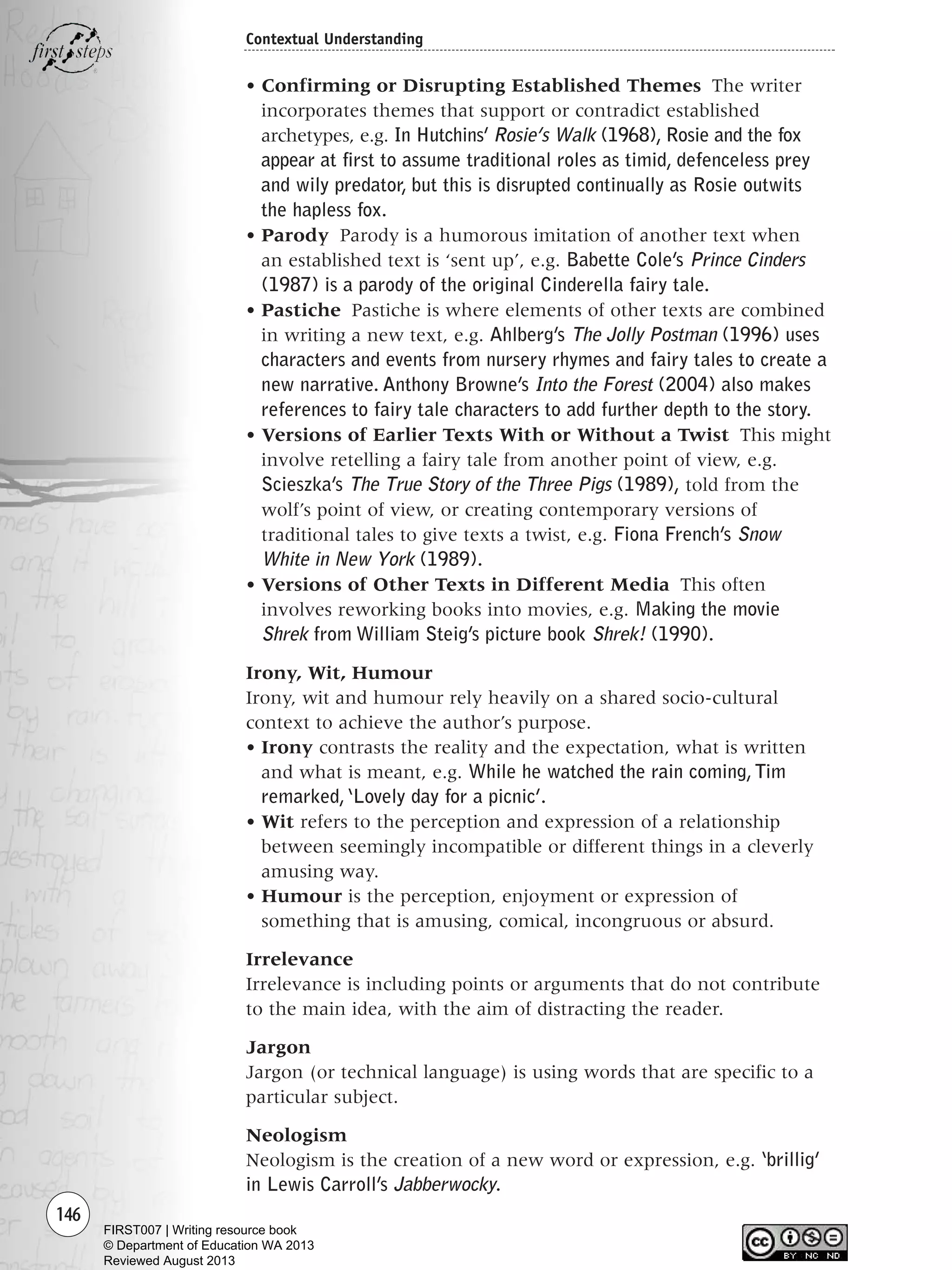 146
Contextual Understanding
• Confirming or Disrupting Established Themes The writer
incorporates themes that support or contradict established
archetypes, e.g. In Hutchins’ Rosie’s Walk (1968), Rosie and the fox
appear at first to assume traditional roles as timid, defenceless prey
and wily predator, but this is disrupted continually as Rosie outwits
the hapless fox.
• Parody Parody is a humorous imitation of another text when
an established text is ‘sent up’, e.g. Babette Cole’s Prince Cinders
(1987) is a parody of the original Cinderella fairy tale.
• Pastiche Pastiche is where elements of other texts are combined
in writing a new text, e.g. Ahlberg’s The Jolly Postman (1996) uses
characters and events from nursery rhymes and fairy tales to create a
new narrative. Anthony Browne’s Into the Forest (2004) also makes
references to fairy tale characters to add further depth to the story.
• Versions of Earlier Texts With or Without a Twist This might
involve retelling a fairy tale from another point of view, e.g.
Scieszka’s The True Story of the Three Pigs (1989), told from the
wolf’s point of view, or creating contemporary versions of
traditional tales to give texts a twist, e.g. Fiona French’s Snow
White in New York (1989).
• Versions of Other Texts in Different Media This often
involves reworking books into movies, e.g. Making the movie
Shrek from William Steig’s picture book Shrek! (1990).
Irony, Wit, Humour
Irony, wit and humour rely heavily on a shared socio-cultural
context to achieve the author’s purpose.
• Irony contrasts the reality and the expectation, what is written
and what is meant, e.g. While he watched the rain coming,Tim
remarked,‘Lovely day for a picnic’.
• Wit refers to the perception and expression of a relationship
between seemingly incompatible or different things in a cleverly
amusing way.
• Humour is the perception, enjoyment or expression of
something that is amusing, comical, incongruous or absurd.
Irrelevance
Irrelevance is including points or arguments that do not contribute
to the main idea, with the aim of distracting the reader.
Jargon
Jargon (or technical language) is using words that are specific to a
particular subject.
Neologism
Neologism is the creation of a new word or expression, e.g. ‘brillig’
in Lewis Carroll’s Jabberwocky.
Writing Resource_chpt 2-3FINAL 6/29/06 10:45 AM Page 146
FIRST007 | Writing resource book
© Department of Education WA 2013
Reviewed August 2013
 