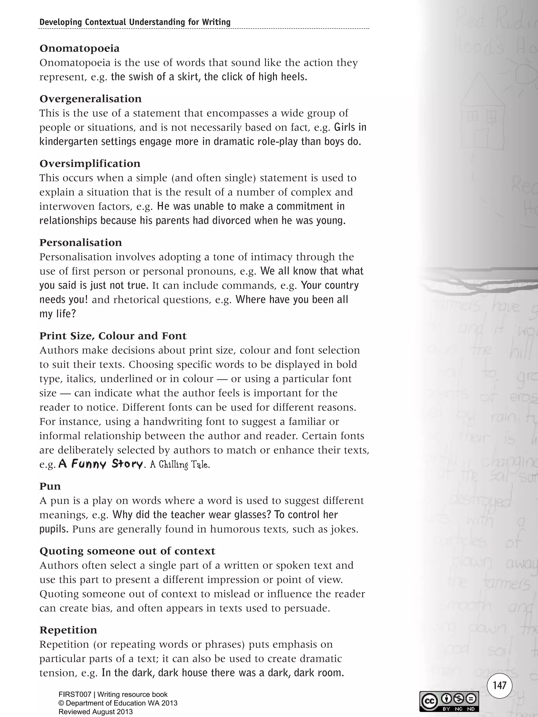 147
Onomatopoeia
Onomatopoeia is the use of words that sound like the action they
represent, e.g. the swish of a skirt, the click of high heels.
Overgeneralisation
This is the use of a statement that encompasses a wide group of
people or situations, and is not necessarily based on fact, e.g. Girls in
kindergarten settings engage more in dramatic role-play than boys do.
Oversimplification
This occurs when a simple (and often single) statement is used to
explain a situation that is the result of a number of complex and
interwoven factors, e.g. He was unable to make a commitment in
relationships because his parents had divorced when he was young.
Personalisation
Personalisation involves adopting a tone of intimacy through the
use of first person or personal pronouns, e.g. We all know that what
you said is just not true. It can include commands, e.g. Your country
needs you! and rhetorical questions, e.g. Where have you been all
my life?
Print Size, Colour and Font
Authors make decisions about print size, colour and font selection
to suit their texts. Choosing specific words to be displayed in bold
type, italics, underlined or in colour — or using a particular font
size — can indicate what the author feels is important for the
reader to notice. Different fonts can be used for different reasons.
For instance, using a handwriting font to suggest a familiar or
informal relationship between the author and reader. Certain fonts
are deliberately selected by authors to match or enhance their texts,
e.g. A Funny Story. A Chilling Tale.
Pun
A pun is a play on words where a word is used to suggest different
meanings, e.g. Why did the teacher wear glasses? To control her
pupils. Puns are generally found in humorous texts, such as jokes.
Quoting someone out of context
Authors often select a single part of a written or spoken text and
use this part to present a different impression or point of view.
Quoting someone out of context to mislead or influence the reader
can create bias, and often appears in texts used to persuade.
Repetition
Repetition (or repeating words or phrases) puts emphasis on
particular parts of a text; it can also be used to create dramatic
tension, e.g. In the dark, dark house there was a dark, dark room.
Developing Contextual Understanding for Writing
Writing Resource_chpt 2-3FINAL 6/29/06 10:45 AM Page 147
FIRST007 | Writing resource book
© Department of Education WA 2013
Reviewed August 2013
 