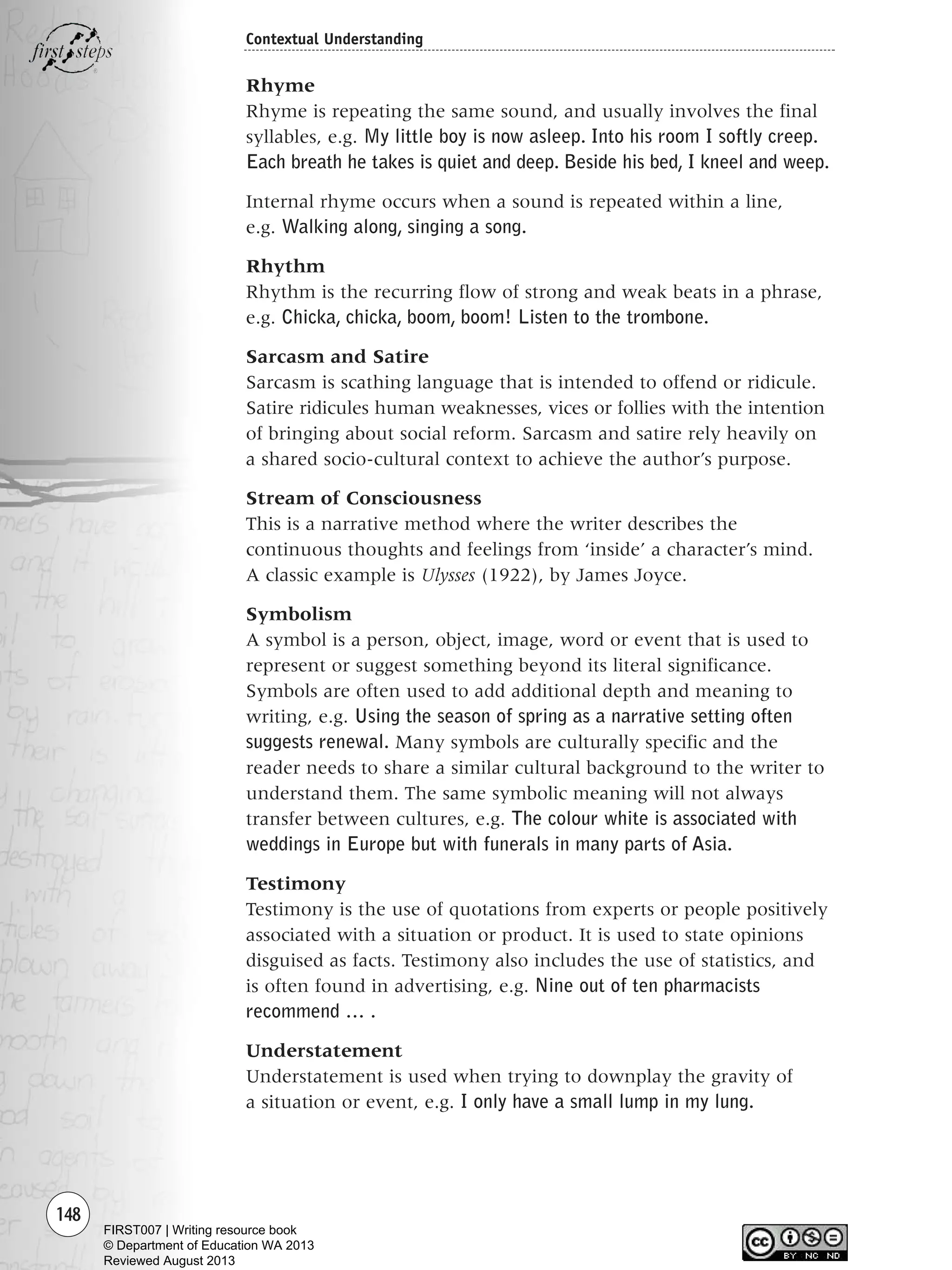 148
Contextual Understanding
Rhyme
Rhyme is repeating the same sound, and usually involves the final
syllables, e.g. My little boy is now asleep. Into his room I softly creep.
Each breath he takes is quiet and deep. Beside his bed, I kneel and weep.
Internal rhyme occurs when a sound is repeated within a line,
e.g. Walking along, singing a song.
Rhythm
Rhythm is the recurring flow of strong and weak beats in a phrase,
e.g. Chicka, chicka, boom, boom! Listen to the trombone.
Sarcasm and Satire
Sarcasm is scathing language that is intended to offend or ridicule.
Satire ridicules human weaknesses, vices or follies with the intention
of bringing about social reform. Sarcasm and satire rely heavily on
a shared socio-cultural context to achieve the author’s purpose.
Stream of Consciousness
This is a narrative method where the writer describes the
continuous thoughts and feelings from ‘inside’ a character’s mind.
A classic example is Ulysses (1922), by James Joyce.
Symbolism
A symbol is a person, object, image, word or event that is used to
represent or suggest something beyond its literal significance.
Symbols are often used to add additional depth and meaning to
writing, e.g. Using the season of spring as a narrative setting often
suggests renewal. Many symbols are culturally specific and the
reader needs to share a similar cultural background to the writer to
understand them. The same symbolic meaning will not always
transfer between cultures, e.g. The colour white is associated with
weddings in Europe but with funerals in many parts of Asia.
Testimony
Testimony is the use of quotations from experts or people positively
associated with a situation or product. It is used to state opinions
disguised as facts. Testimony also includes the use of statistics, and
is often found in advertising, e.g. Nine out of ten pharmacists
recommend … .
Understatement
Understatement is used when trying to downplay the gravity of
a situation or event, e.g. I only have a small lump in my lung.
Writing Resource_chpt 2-3FINAL 6/29/06 10:45 AM Page 148
FIRST007 | Writing resource book
© Department of Education WA 2013
Reviewed August 2013
 